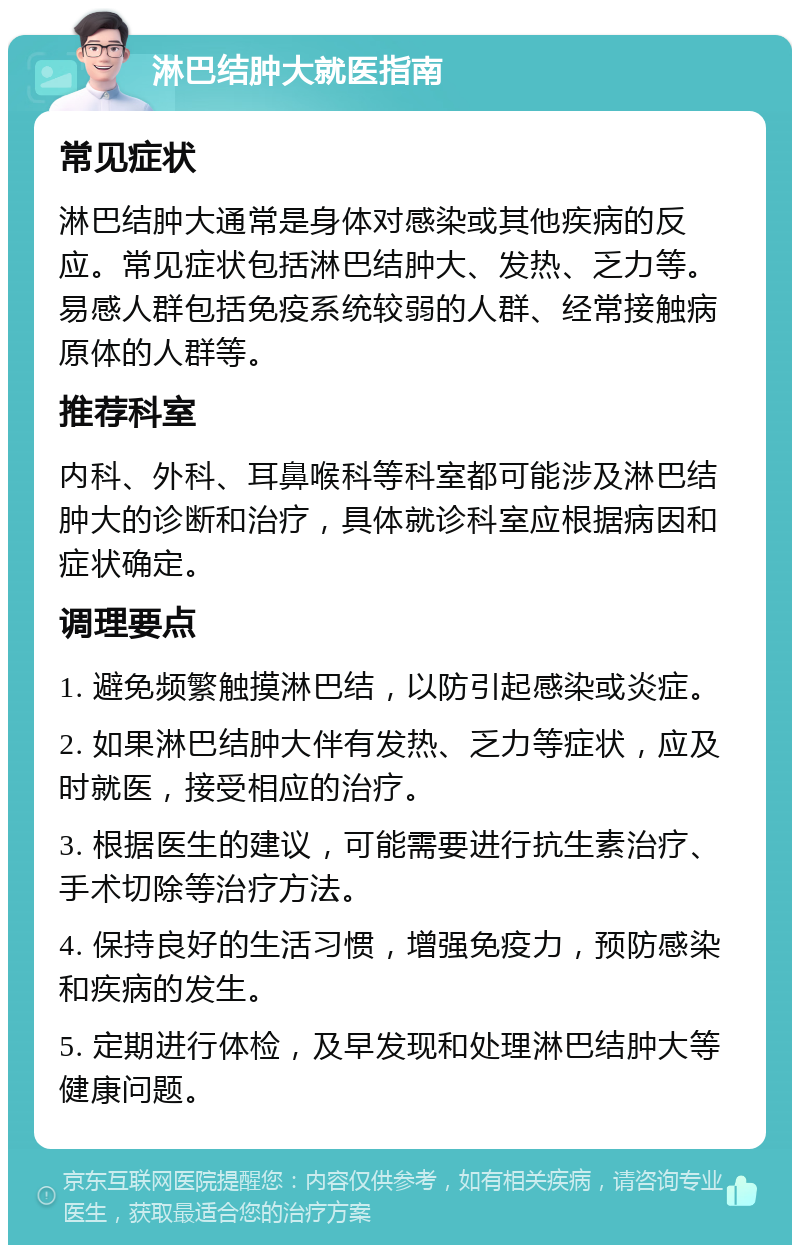 淋巴结肿大就医指南 常见症状 淋巴结肿大通常是身体对感染或其他疾病的反应。常见症状包括淋巴结肿大、发热、乏力等。易感人群包括免疫系统较弱的人群、经常接触病原体的人群等。 推荐科室 内科、外科、耳鼻喉科等科室都可能涉及淋巴结肿大的诊断和治疗，具体就诊科室应根据病因和症状确定。 调理要点 1. 避免频繁触摸淋巴结，以防引起感染或炎症。 2. 如果淋巴结肿大伴有发热、乏力等症状，应及时就医，接受相应的治疗。 3. 根据医生的建议，可能需要进行抗生素治疗、手术切除等治疗方法。 4. 保持良好的生活习惯，增强免疫力，预防感染和疾病的发生。 5. 定期进行体检，及早发现和处理淋巴结肿大等健康问题。