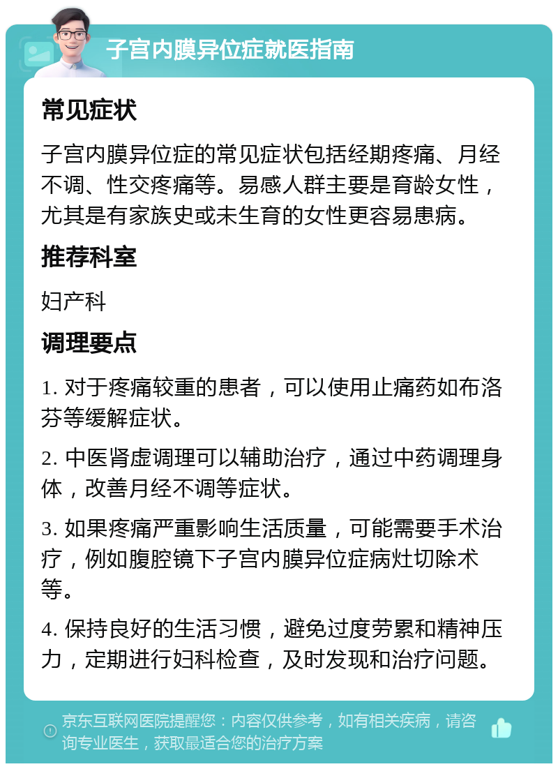 子宫内膜异位症就医指南 常见症状 子宫内膜异位症的常见症状包括经期疼痛、月经不调、性交疼痛等。易感人群主要是育龄女性，尤其是有家族史或未生育的女性更容易患病。 推荐科室 妇产科 调理要点 1. 对于疼痛较重的患者，可以使用止痛药如布洛芬等缓解症状。 2. 中医肾虚调理可以辅助治疗，通过中药调理身体，改善月经不调等症状。 3. 如果疼痛严重影响生活质量，可能需要手术治疗，例如腹腔镜下子宫内膜异位症病灶切除术等。 4. 保持良好的生活习惯，避免过度劳累和精神压力，定期进行妇科检查，及时发现和治疗问题。