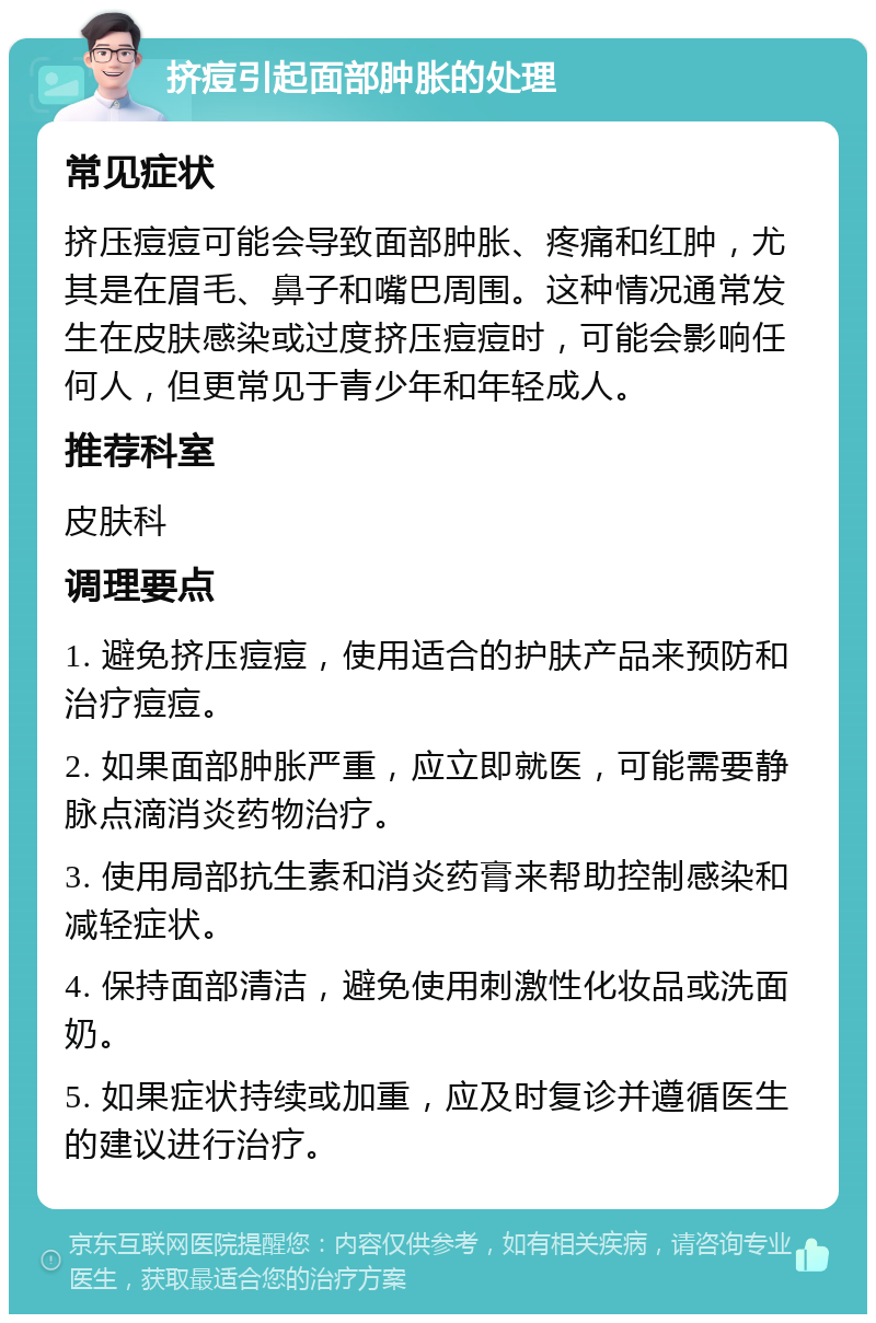 挤痘引起面部肿胀的处理 常见症状 挤压痘痘可能会导致面部肿胀、疼痛和红肿，尤其是在眉毛、鼻子和嘴巴周围。这种情况通常发生在皮肤感染或过度挤压痘痘时，可能会影响任何人，但更常见于青少年和年轻成人。 推荐科室 皮肤科 调理要点 1. 避免挤压痘痘，使用适合的护肤产品来预防和治疗痘痘。 2. 如果面部肿胀严重，应立即就医，可能需要静脉点滴消炎药物治疗。 3. 使用局部抗生素和消炎药膏来帮助控制感染和减轻症状。 4. 保持面部清洁，避免使用刺激性化妆品或洗面奶。 5. 如果症状持续或加重，应及时复诊并遵循医生的建议进行治疗。