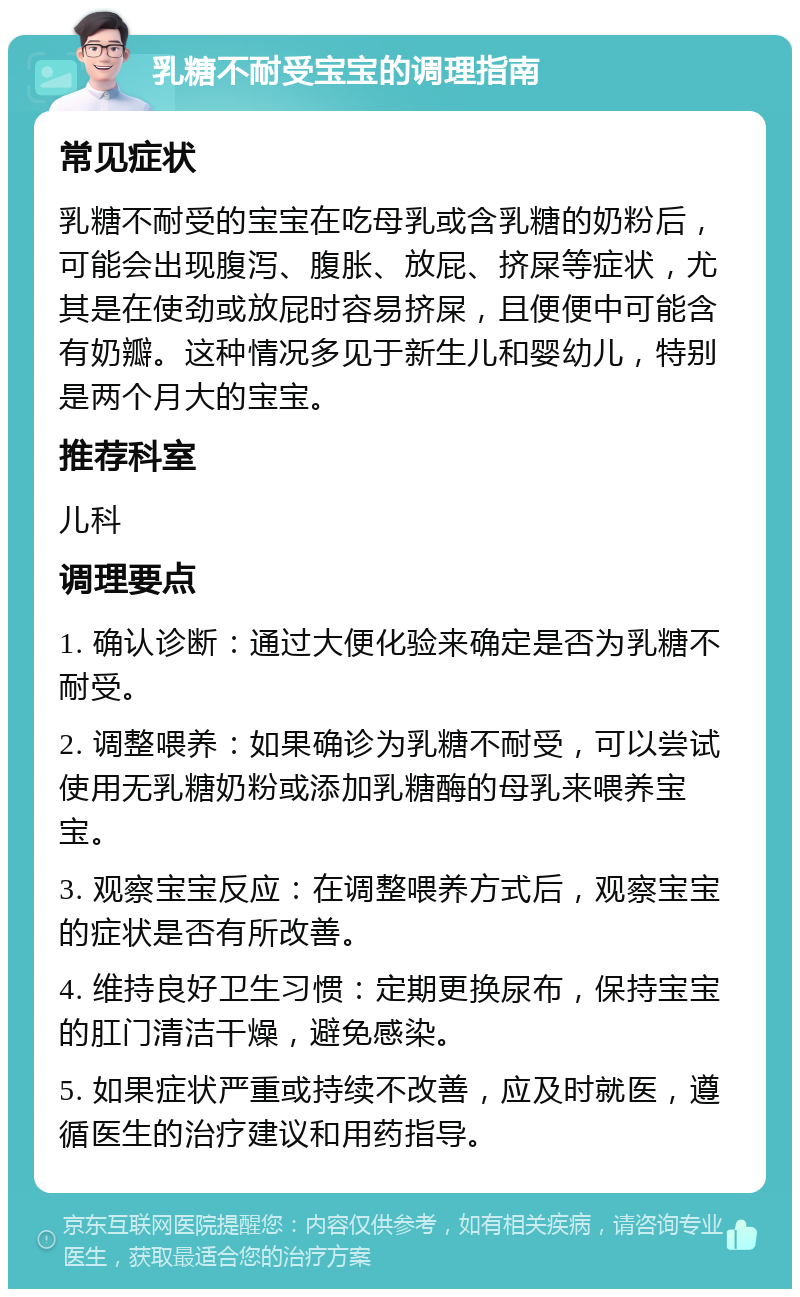 乳糖不耐受宝宝的调理指南 常见症状 乳糖不耐受的宝宝在吃母乳或含乳糖的奶粉后，可能会出现腹泻、腹胀、放屁、挤屎等症状，尤其是在使劲或放屁时容易挤屎，且便便中可能含有奶瓣。这种情况多见于新生儿和婴幼儿，特别是两个月大的宝宝。 推荐科室 儿科 调理要点 1. 确认诊断：通过大便化验来确定是否为乳糖不耐受。 2. 调整喂养：如果确诊为乳糖不耐受，可以尝试使用无乳糖奶粉或添加乳糖酶的母乳来喂养宝宝。 3. 观察宝宝反应：在调整喂养方式后，观察宝宝的症状是否有所改善。 4. 维持良好卫生习惯：定期更换尿布，保持宝宝的肛门清洁干燥，避免感染。 5. 如果症状严重或持续不改善，应及时就医，遵循医生的治疗建议和用药指导。