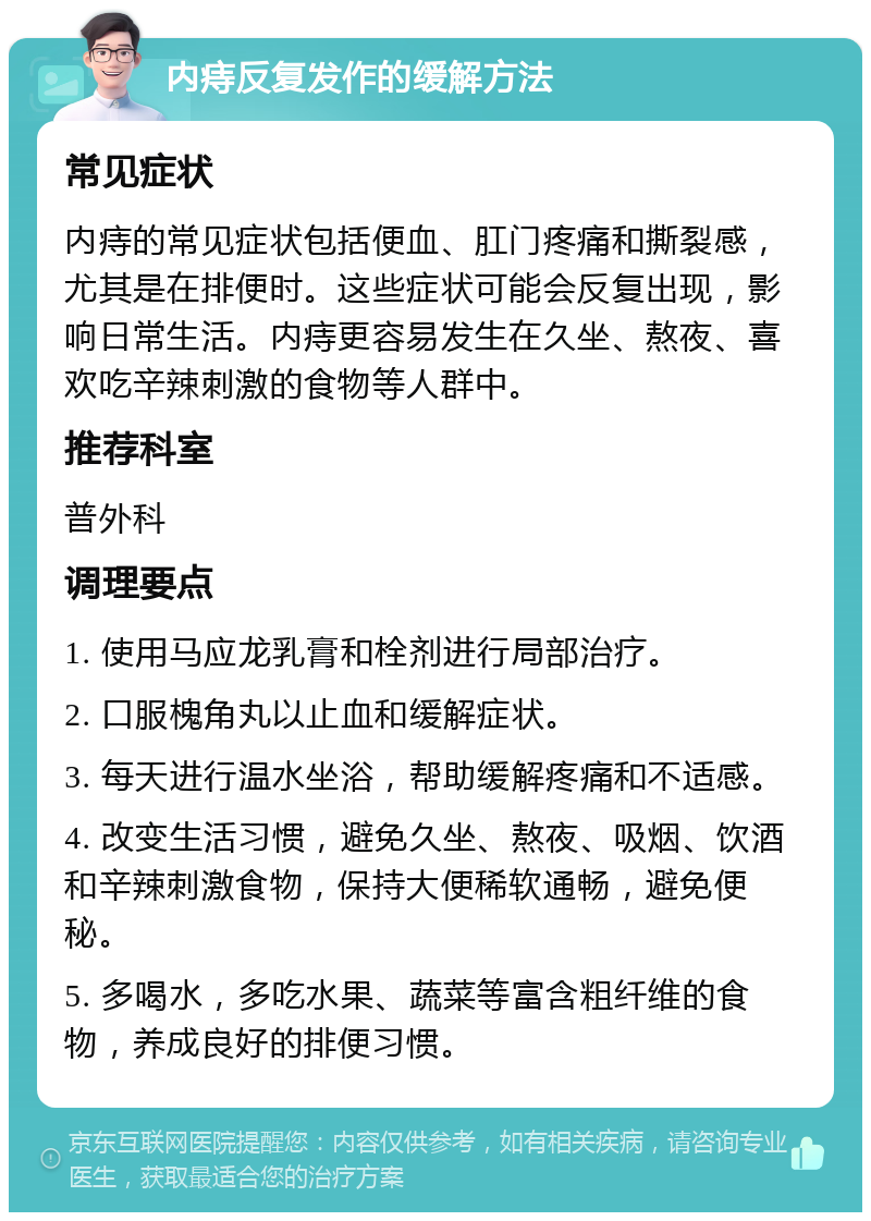 内痔反复发作的缓解方法 常见症状 内痔的常见症状包括便血、肛门疼痛和撕裂感，尤其是在排便时。这些症状可能会反复出现，影响日常生活。内痔更容易发生在久坐、熬夜、喜欢吃辛辣刺激的食物等人群中。 推荐科室 普外科 调理要点 1. 使用马应龙乳膏和栓剂进行局部治疗。 2. 口服槐角丸以止血和缓解症状。 3. 每天进行温水坐浴，帮助缓解疼痛和不适感。 4. 改变生活习惯，避免久坐、熬夜、吸烟、饮酒和辛辣刺激食物，保持大便稀软通畅，避免便秘。 5. 多喝水，多吃水果、蔬菜等富含粗纤维的食物，养成良好的排便习惯。