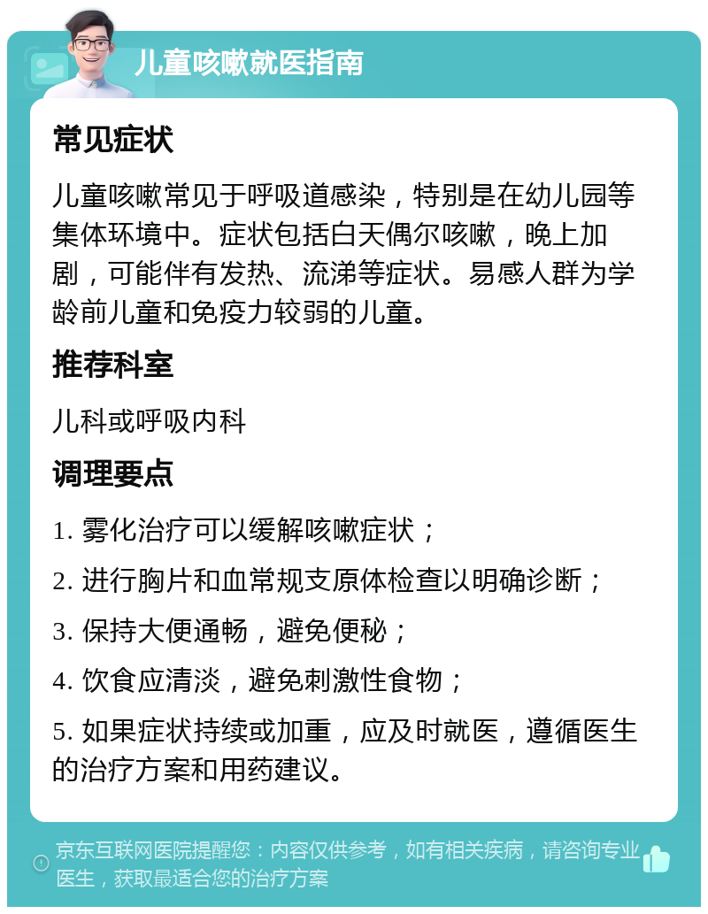 儿童咳嗽就医指南 常见症状 儿童咳嗽常见于呼吸道感染，特别是在幼儿园等集体环境中。症状包括白天偶尔咳嗽，晚上加剧，可能伴有发热、流涕等症状。易感人群为学龄前儿童和免疫力较弱的儿童。 推荐科室 儿科或呼吸内科 调理要点 1. 雾化治疗可以缓解咳嗽症状； 2. 进行胸片和血常规支原体检查以明确诊断； 3. 保持大便通畅，避免便秘； 4. 饮食应清淡，避免刺激性食物； 5. 如果症状持续或加重，应及时就医，遵循医生的治疗方案和用药建议。