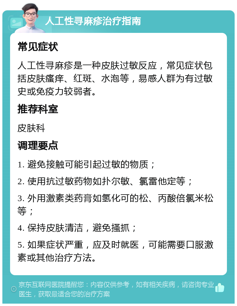 人工性寻麻疹治疗指南 常见症状 人工性寻麻疹是一种皮肤过敏反应，常见症状包括皮肤瘙痒、红斑、水泡等，易感人群为有过敏史或免疫力较弱者。 推荐科室 皮肤科 调理要点 1. 避免接触可能引起过敏的物质； 2. 使用抗过敏药物如扑尔敏、氯雷他定等； 3. 外用激素类药膏如氢化可的松、丙酸倍氯米松等； 4. 保持皮肤清洁，避免搔抓； 5. 如果症状严重，应及时就医，可能需要口服激素或其他治疗方法。