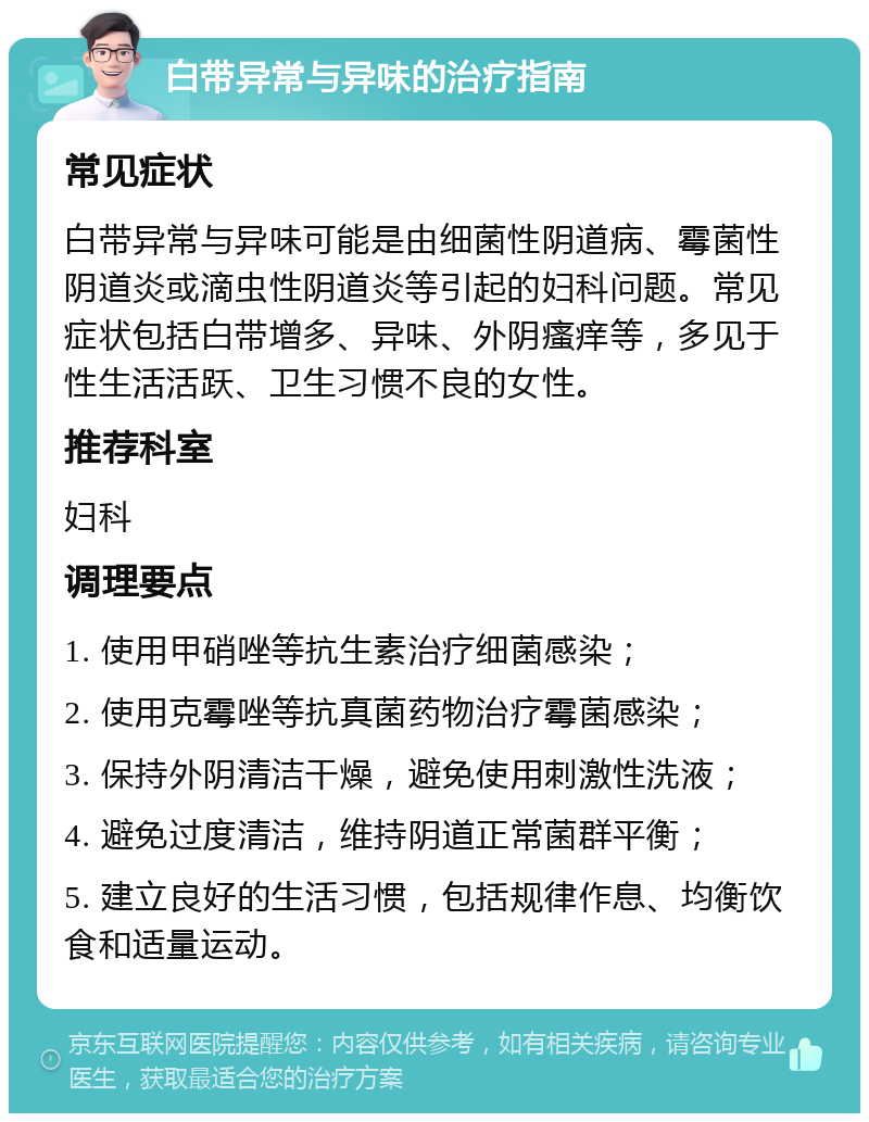 白带异常与异味的治疗指南 常见症状 白带异常与异味可能是由细菌性阴道病、霉菌性阴道炎或滴虫性阴道炎等引起的妇科问题。常见症状包括白带增多、异味、外阴瘙痒等，多见于性生活活跃、卫生习惯不良的女性。 推荐科室 妇科 调理要点 1. 使用甲硝唑等抗生素治疗细菌感染； 2. 使用克霉唑等抗真菌药物治疗霉菌感染； 3. 保持外阴清洁干燥，避免使用刺激性洗液； 4. 避免过度清洁，维持阴道正常菌群平衡； 5. 建立良好的生活习惯，包括规律作息、均衡饮食和适量运动。