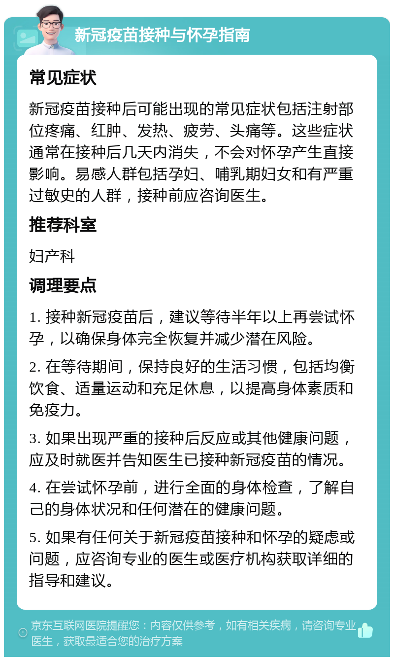 新冠疫苗接种与怀孕指南 常见症状 新冠疫苗接种后可能出现的常见症状包括注射部位疼痛、红肿、发热、疲劳、头痛等。这些症状通常在接种后几天内消失，不会对怀孕产生直接影响。易感人群包括孕妇、哺乳期妇女和有严重过敏史的人群，接种前应咨询医生。 推荐科室 妇产科 调理要点 1. 接种新冠疫苗后，建议等待半年以上再尝试怀孕，以确保身体完全恢复并减少潜在风险。 2. 在等待期间，保持良好的生活习惯，包括均衡饮食、适量运动和充足休息，以提高身体素质和免疫力。 3. 如果出现严重的接种后反应或其他健康问题，应及时就医并告知医生已接种新冠疫苗的情况。 4. 在尝试怀孕前，进行全面的身体检查，了解自己的身体状况和任何潜在的健康问题。 5. 如果有任何关于新冠疫苗接种和怀孕的疑虑或问题，应咨询专业的医生或医疗机构获取详细的指导和建议。