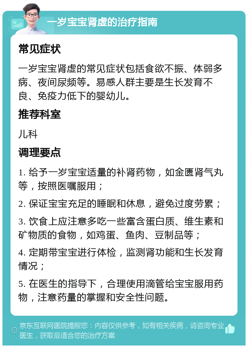 一岁宝宝肾虚的治疗指南 常见症状 一岁宝宝肾虚的常见症状包括食欲不振、体弱多病、夜间尿频等。易感人群主要是生长发育不良、免疫力低下的婴幼儿。 推荐科室 儿科 调理要点 1. 给予一岁宝宝适量的补肾药物，如金匮肾气丸等，按照医嘱服用； 2. 保证宝宝充足的睡眠和休息，避免过度劳累； 3. 饮食上应注意多吃一些富含蛋白质、维生素和矿物质的食物，如鸡蛋、鱼肉、豆制品等； 4. 定期带宝宝进行体检，监测肾功能和生长发育情况； 5. 在医生的指导下，合理使用滴管给宝宝服用药物，注意药量的掌握和安全性问题。