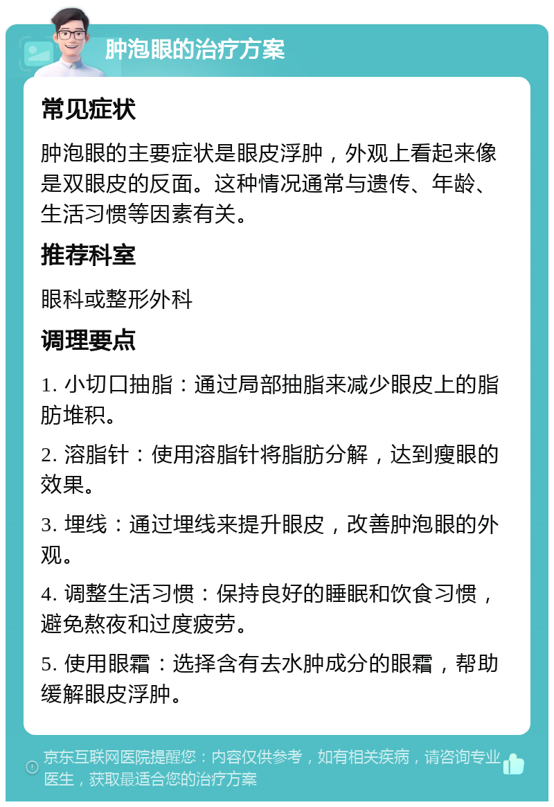 肿泡眼的治疗方案 常见症状 肿泡眼的主要症状是眼皮浮肿，外观上看起来像是双眼皮的反面。这种情况通常与遗传、年龄、生活习惯等因素有关。 推荐科室 眼科或整形外科 调理要点 1. 小切口抽脂：通过局部抽脂来减少眼皮上的脂肪堆积。 2. 溶脂针：使用溶脂针将脂肪分解，达到瘦眼的效果。 3. 埋线：通过埋线来提升眼皮，改善肿泡眼的外观。 4. 调整生活习惯：保持良好的睡眠和饮食习惯，避免熬夜和过度疲劳。 5. 使用眼霜：选择含有去水肿成分的眼霜，帮助缓解眼皮浮肿。