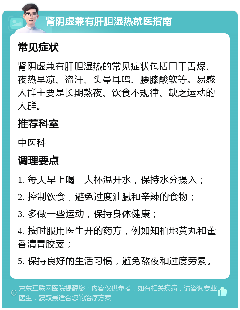 肾阴虚兼有肝胆湿热就医指南 常见症状 肾阴虚兼有肝胆湿热的常见症状包括口干舌燥、夜热早凉、盗汗、头晕耳鸣、腰膝酸软等。易感人群主要是长期熬夜、饮食不规律、缺乏运动的人群。 推荐科室 中医科 调理要点 1. 每天早上喝一大杯温开水，保持水分摄入； 2. 控制饮食，避免过度油腻和辛辣的食物； 3. 多做一些运动，保持身体健康； 4. 按时服用医生开的药方，例如知柏地黄丸和藿香清胃胶囊； 5. 保持良好的生活习惯，避免熬夜和过度劳累。