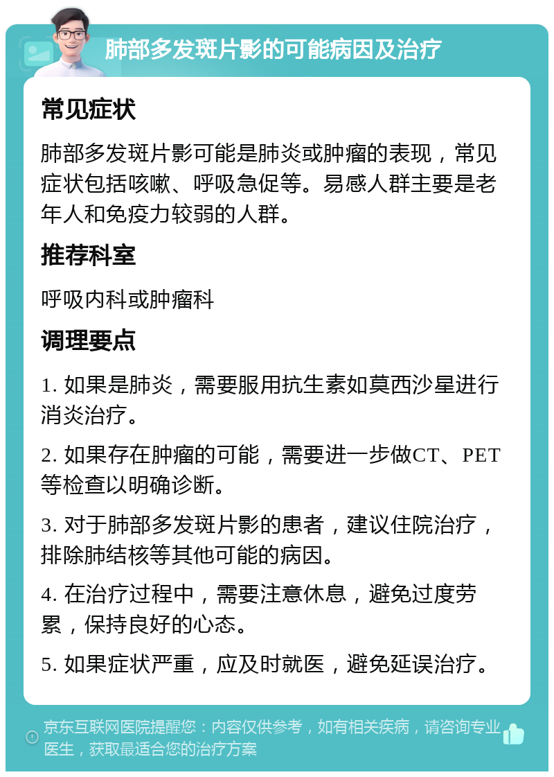 肺部多发斑片影的可能病因及治疗 常见症状 肺部多发斑片影可能是肺炎或肿瘤的表现，常见症状包括咳嗽、呼吸急促等。易感人群主要是老年人和免疫力较弱的人群。 推荐科室 呼吸内科或肿瘤科 调理要点 1. 如果是肺炎，需要服用抗生素如莫西沙星进行消炎治疗。 2. 如果存在肿瘤的可能，需要进一步做CT、PET等检查以明确诊断。 3. 对于肺部多发斑片影的患者，建议住院治疗，排除肺结核等其他可能的病因。 4. 在治疗过程中，需要注意休息，避免过度劳累，保持良好的心态。 5. 如果症状严重，应及时就医，避免延误治疗。