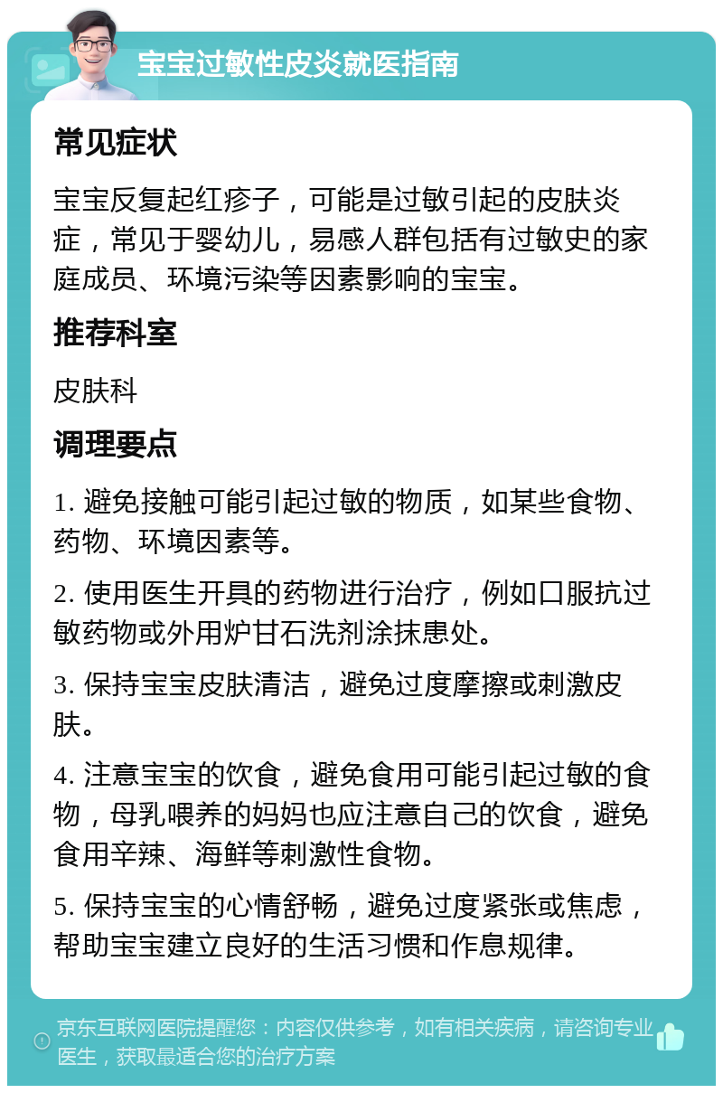 宝宝过敏性皮炎就医指南 常见症状 宝宝反复起红疹子，可能是过敏引起的皮肤炎症，常见于婴幼儿，易感人群包括有过敏史的家庭成员、环境污染等因素影响的宝宝。 推荐科室 皮肤科 调理要点 1. 避免接触可能引起过敏的物质，如某些食物、药物、环境因素等。 2. 使用医生开具的药物进行治疗，例如口服抗过敏药物或外用炉甘石洗剂涂抹患处。 3. 保持宝宝皮肤清洁，避免过度摩擦或刺激皮肤。 4. 注意宝宝的饮食，避免食用可能引起过敏的食物，母乳喂养的妈妈也应注意自己的饮食，避免食用辛辣、海鲜等刺激性食物。 5. 保持宝宝的心情舒畅，避免过度紧张或焦虑，帮助宝宝建立良好的生活习惯和作息规律。