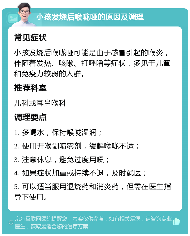 小孩发烧后喉咙哑的原因及调理 常见症状 小孩发烧后喉咙哑可能是由于感冒引起的喉炎，伴随着发热、咳嗽、打呼噜等症状，多见于儿童和免疫力较弱的人群。 推荐科室 儿科或耳鼻喉科 调理要点 1. 多喝水，保持喉咙湿润； 2. 使用开喉剑喷雾剂，缓解喉咙不适； 3. 注意休息，避免过度用嗓； 4. 如果症状加重或持续不退，及时就医； 5. 可以适当服用退烧药和消炎药，但需在医生指导下使用。