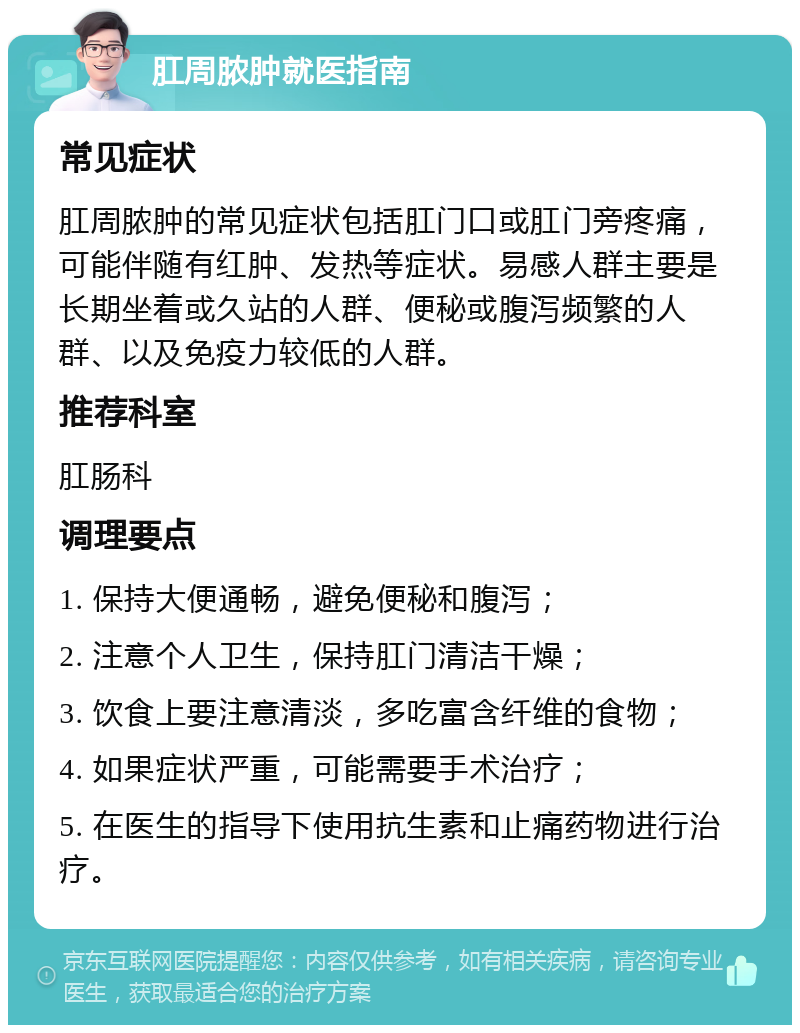 肛周脓肿就医指南 常见症状 肛周脓肿的常见症状包括肛门口或肛门旁疼痛，可能伴随有红肿、发热等症状。易感人群主要是长期坐着或久站的人群、便秘或腹泻频繁的人群、以及免疫力较低的人群。 推荐科室 肛肠科 调理要点 1. 保持大便通畅，避免便秘和腹泻； 2. 注意个人卫生，保持肛门清洁干燥； 3. 饮食上要注意清淡，多吃富含纤维的食物； 4. 如果症状严重，可能需要手术治疗； 5. 在医生的指导下使用抗生素和止痛药物进行治疗。