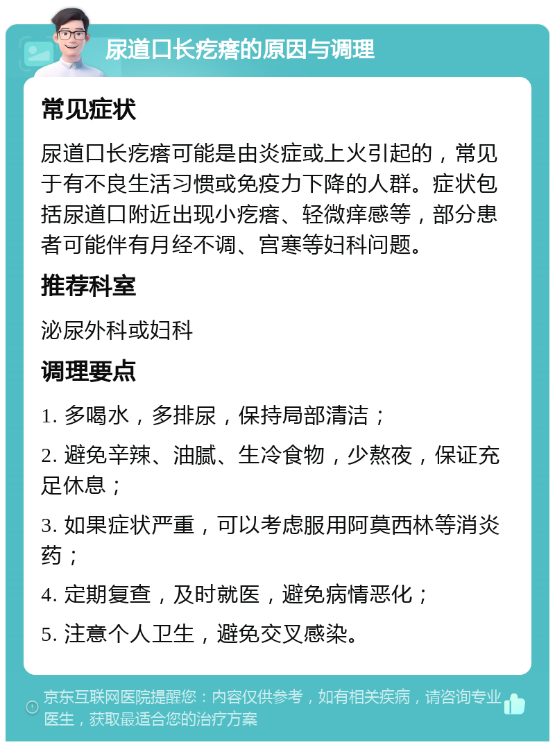 尿道口长疙瘩的原因与调理 常见症状 尿道口长疙瘩可能是由炎症或上火引起的，常见于有不良生活习惯或免疫力下降的人群。症状包括尿道口附近出现小疙瘩、轻微痒感等，部分患者可能伴有月经不调、宫寒等妇科问题。 推荐科室 泌尿外科或妇科 调理要点 1. 多喝水，多排尿，保持局部清洁； 2. 避免辛辣、油腻、生冷食物，少熬夜，保证充足休息； 3. 如果症状严重，可以考虑服用阿莫西林等消炎药； 4. 定期复查，及时就医，避免病情恶化； 5. 注意个人卫生，避免交叉感染。