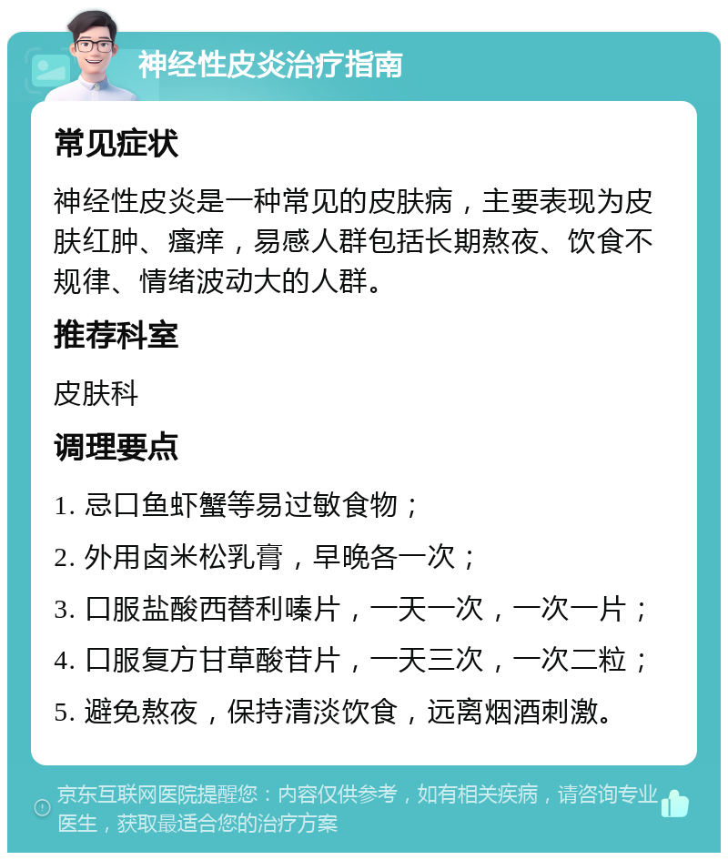 神经性皮炎治疗指南 常见症状 神经性皮炎是一种常见的皮肤病，主要表现为皮肤红肿、瘙痒，易感人群包括长期熬夜、饮食不规律、情绪波动大的人群。 推荐科室 皮肤科 调理要点 1. 忌口鱼虾蟹等易过敏食物； 2. 外用卤米松乳膏，早晚各一次； 3. 口服盐酸西替利嗪片，一天一次，一次一片； 4. 口服复方甘草酸苷片，一天三次，一次二粒； 5. 避免熬夜，保持清淡饮食，远离烟酒刺激。