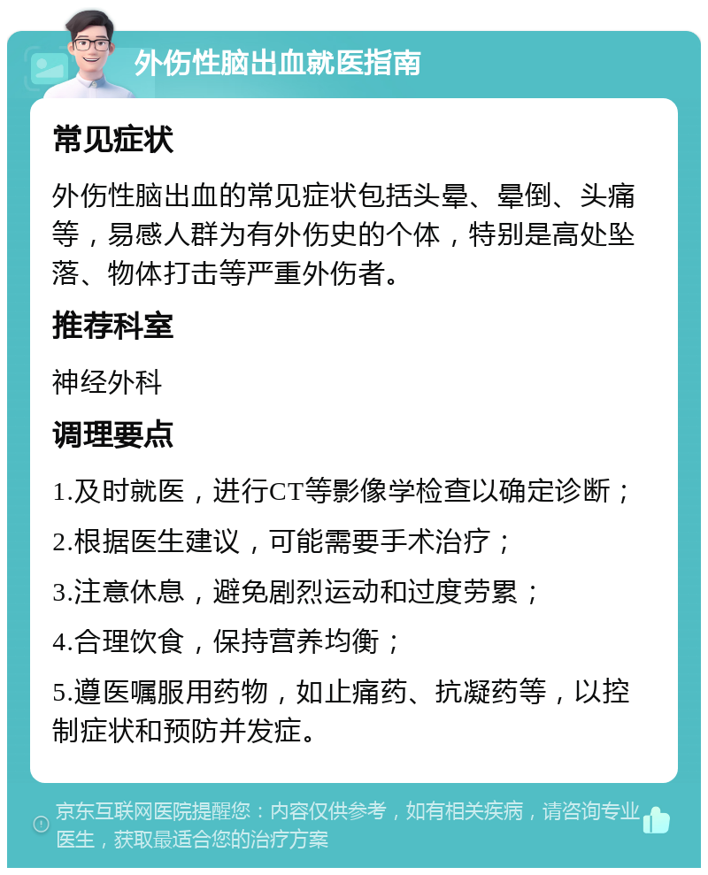 外伤性脑出血就医指南 常见症状 外伤性脑出血的常见症状包括头晕、晕倒、头痛等，易感人群为有外伤史的个体，特别是高处坠落、物体打击等严重外伤者。 推荐科室 神经外科 调理要点 1.及时就医，进行CT等影像学检查以确定诊断； 2.根据医生建议，可能需要手术治疗； 3.注意休息，避免剧烈运动和过度劳累； 4.合理饮食，保持营养均衡； 5.遵医嘱服用药物，如止痛药、抗凝药等，以控制症状和预防并发症。