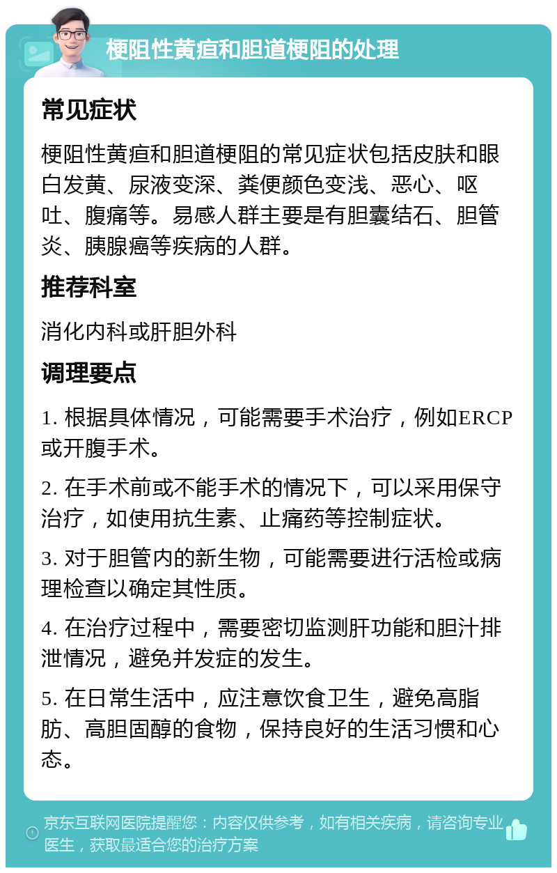 梗阻性黄疸和胆道梗阻的处理 常见症状 梗阻性黄疸和胆道梗阻的常见症状包括皮肤和眼白发黄、尿液变深、粪便颜色变浅、恶心、呕吐、腹痛等。易感人群主要是有胆囊结石、胆管炎、胰腺癌等疾病的人群。 推荐科室 消化内科或肝胆外科 调理要点 1. 根据具体情况，可能需要手术治疗，例如ERCP或开腹手术。 2. 在手术前或不能手术的情况下，可以采用保守治疗，如使用抗生素、止痛药等控制症状。 3. 对于胆管内的新生物，可能需要进行活检或病理检查以确定其性质。 4. 在治疗过程中，需要密切监测肝功能和胆汁排泄情况，避免并发症的发生。 5. 在日常生活中，应注意饮食卫生，避免高脂肪、高胆固醇的食物，保持良好的生活习惯和心态。