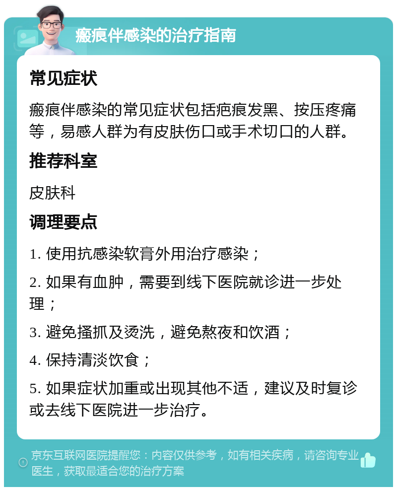 瘢痕伴感染的治疗指南 常见症状 瘢痕伴感染的常见症状包括疤痕发黑、按压疼痛等，易感人群为有皮肤伤口或手术切口的人群。 推荐科室 皮肤科 调理要点 1. 使用抗感染软膏外用治疗感染； 2. 如果有血肿，需要到线下医院就诊进一步处理； 3. 避免搔抓及烫洗，避免熬夜和饮酒； 4. 保持清淡饮食； 5. 如果症状加重或出现其他不适，建议及时复诊或去线下医院进一步治疗。