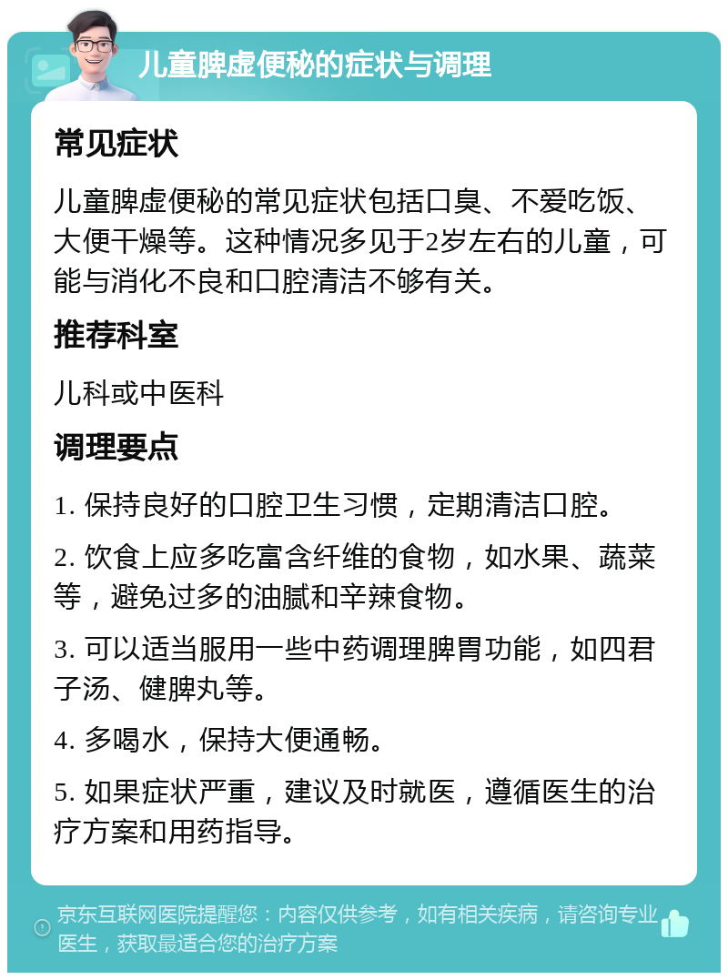 儿童脾虚便秘的症状与调理 常见症状 儿童脾虚便秘的常见症状包括口臭、不爱吃饭、大便干燥等。这种情况多见于2岁左右的儿童，可能与消化不良和口腔清洁不够有关。 推荐科室 儿科或中医科 调理要点 1. 保持良好的口腔卫生习惯，定期清洁口腔。 2. 饮食上应多吃富含纤维的食物，如水果、蔬菜等，避免过多的油腻和辛辣食物。 3. 可以适当服用一些中药调理脾胃功能，如四君子汤、健脾丸等。 4. 多喝水，保持大便通畅。 5. 如果症状严重，建议及时就医，遵循医生的治疗方案和用药指导。