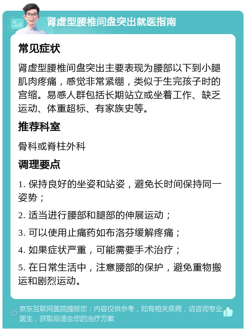 肾虚型腰椎间盘突出就医指南 常见症状 肾虚型腰椎间盘突出主要表现为腰部以下到小腿肌肉疼痛，感觉非常紧绷，类似于生完孩子时的宫缩。易感人群包括长期站立或坐着工作、缺乏运动、体重超标、有家族史等。 推荐科室 骨科或脊柱外科 调理要点 1. 保持良好的坐姿和站姿，避免长时间保持同一姿势； 2. 适当进行腰部和腿部的伸展运动； 3. 可以使用止痛药如布洛芬缓解疼痛； 4. 如果症状严重，可能需要手术治疗； 5. 在日常生活中，注意腰部的保护，避免重物搬运和剧烈运动。