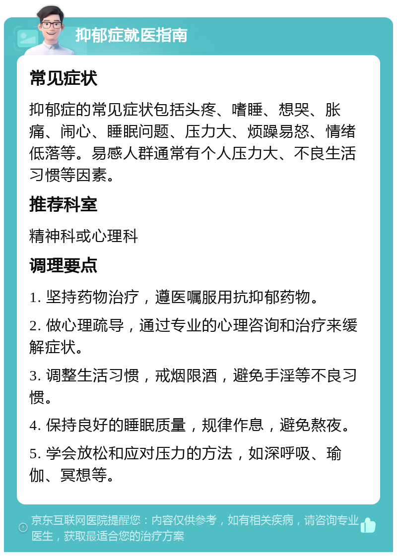 抑郁症就医指南 常见症状 抑郁症的常见症状包括头疼、嗜睡、想哭、胀痛、闹心、睡眠问题、压力大、烦躁易怒、情绪低落等。易感人群通常有个人压力大、不良生活习惯等因素。 推荐科室 精神科或心理科 调理要点 1. 坚持药物治疗，遵医嘱服用抗抑郁药物。 2. 做心理疏导，通过专业的心理咨询和治疗来缓解症状。 3. 调整生活习惯，戒烟限酒，避免手淫等不良习惯。 4. 保持良好的睡眠质量，规律作息，避免熬夜。 5. 学会放松和应对压力的方法，如深呼吸、瑜伽、冥想等。