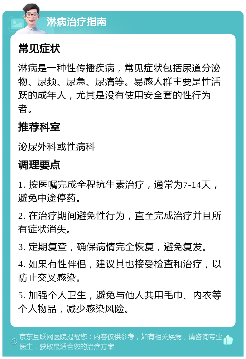 淋病治疗指南 常见症状 淋病是一种性传播疾病，常见症状包括尿道分泌物、尿频、尿急、尿痛等。易感人群主要是性活跃的成年人，尤其是没有使用安全套的性行为者。 推荐科室 泌尿外科或性病科 调理要点 1. 按医嘱完成全程抗生素治疗，通常为7-14天，避免中途停药。 2. 在治疗期间避免性行为，直至完成治疗并且所有症状消失。 3. 定期复查，确保病情完全恢复，避免复发。 4. 如果有性伴侣，建议其也接受检查和治疗，以防止交叉感染。 5. 加强个人卫生，避免与他人共用毛巾、内衣等个人物品，减少感染风险。