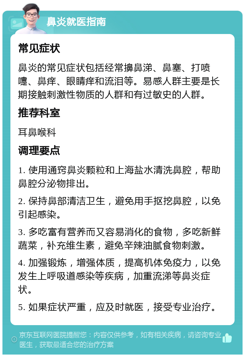 鼻炎就医指南 常见症状 鼻炎的常见症状包括经常擤鼻涕、鼻塞、打喷嚏、鼻痒、眼睛痒和流泪等。易感人群主要是长期接触刺激性物质的人群和有过敏史的人群。 推荐科室 耳鼻喉科 调理要点 1. 使用通窍鼻炎颗粒和上海盐水清洗鼻腔，帮助鼻腔分泌物排出。 2. 保持鼻部清洁卫生，避免用手抠挖鼻腔，以免引起感染。 3. 多吃富有营养而又容易消化的食物，多吃新鲜蔬菜，补充维生素，避免辛辣油腻食物刺激。 4. 加强锻炼，增强体质，提高机体免疫力，以免发生上呼吸道感染等疾病，加重流涕等鼻炎症状。 5. 如果症状严重，应及时就医，接受专业治疗。