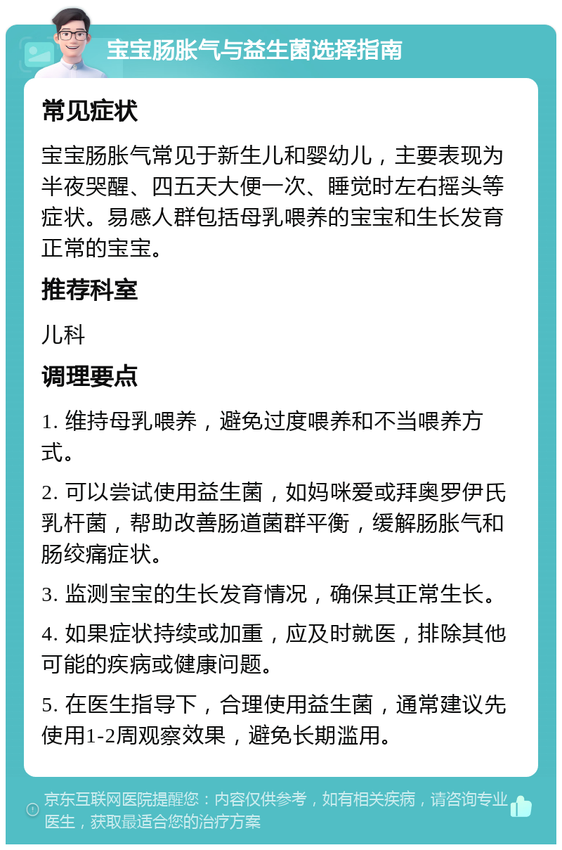 宝宝肠胀气与益生菌选择指南 常见症状 宝宝肠胀气常见于新生儿和婴幼儿，主要表现为半夜哭醒、四五天大便一次、睡觉时左右摇头等症状。易感人群包括母乳喂养的宝宝和生长发育正常的宝宝。 推荐科室 儿科 调理要点 1. 维持母乳喂养，避免过度喂养和不当喂养方式。 2. 可以尝试使用益生菌，如妈咪爱或拜奥罗伊氏乳杆菌，帮助改善肠道菌群平衡，缓解肠胀气和肠绞痛症状。 3. 监测宝宝的生长发育情况，确保其正常生长。 4. 如果症状持续或加重，应及时就医，排除其他可能的疾病或健康问题。 5. 在医生指导下，合理使用益生菌，通常建议先使用1-2周观察效果，避免长期滥用。