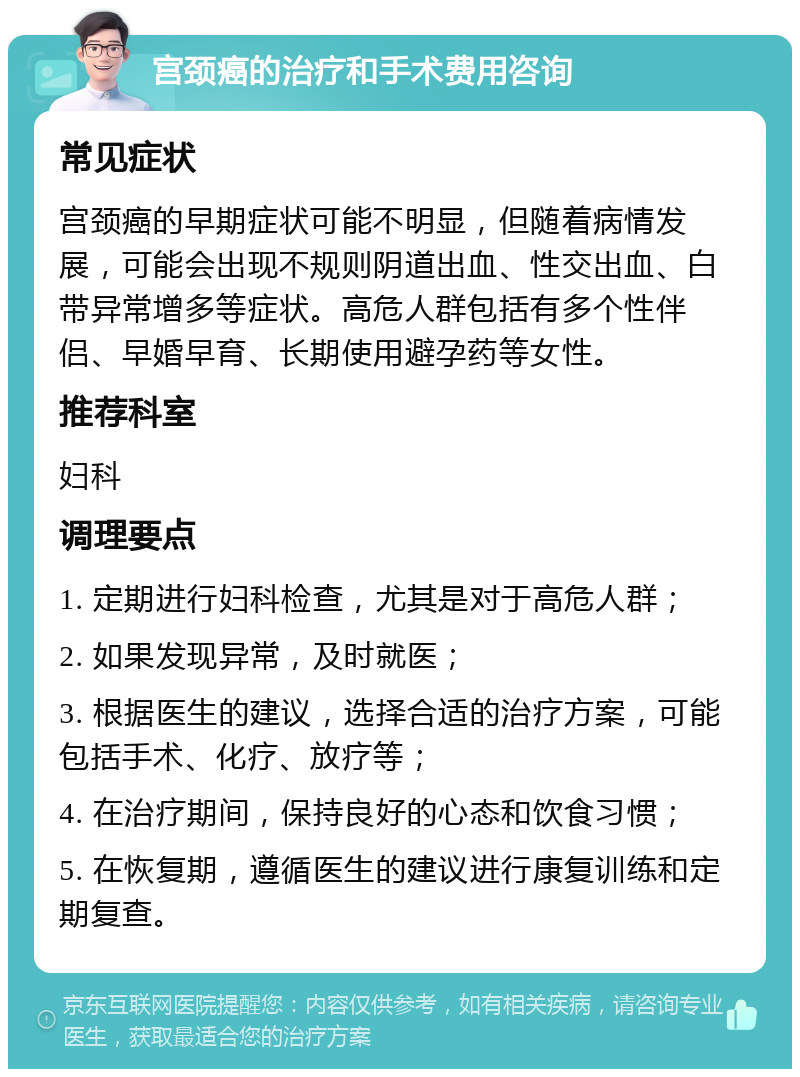 宫颈癌的治疗和手术费用咨询 常见症状 宫颈癌的早期症状可能不明显，但随着病情发展，可能会出现不规则阴道出血、性交出血、白带异常增多等症状。高危人群包括有多个性伴侣、早婚早育、长期使用避孕药等女性。 推荐科室 妇科 调理要点 1. 定期进行妇科检查，尤其是对于高危人群； 2. 如果发现异常，及时就医； 3. 根据医生的建议，选择合适的治疗方案，可能包括手术、化疗、放疗等； 4. 在治疗期间，保持良好的心态和饮食习惯； 5. 在恢复期，遵循医生的建议进行康复训练和定期复查。