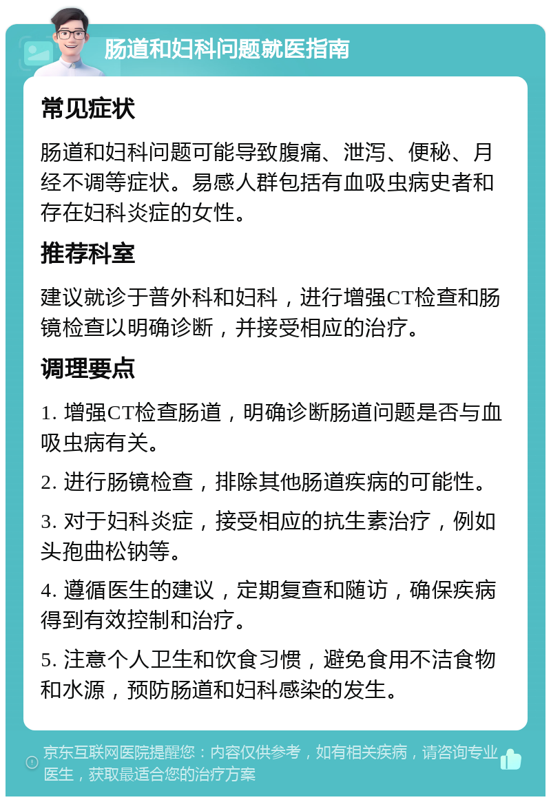 肠道和妇科问题就医指南 常见症状 肠道和妇科问题可能导致腹痛、泄泻、便秘、月经不调等症状。易感人群包括有血吸虫病史者和存在妇科炎症的女性。 推荐科室 建议就诊于普外科和妇科，进行增强CT检查和肠镜检查以明确诊断，并接受相应的治疗。 调理要点 1. 增强CT检查肠道，明确诊断肠道问题是否与血吸虫病有关。 2. 进行肠镜检查，排除其他肠道疾病的可能性。 3. 对于妇科炎症，接受相应的抗生素治疗，例如头孢曲松钠等。 4. 遵循医生的建议，定期复查和随访，确保疾病得到有效控制和治疗。 5. 注意个人卫生和饮食习惯，避免食用不洁食物和水源，预防肠道和妇科感染的发生。