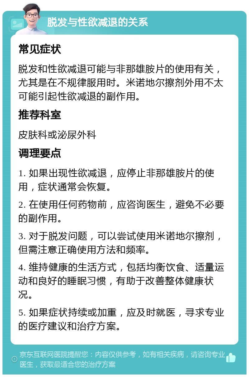 脱发与性欲减退的关系 常见症状 脱发和性欲减退可能与非那雄胺片的使用有关，尤其是在不规律服用时。米诺地尔擦剂外用不太可能引起性欲减退的副作用。 推荐科室 皮肤科或泌尿外科 调理要点 1. 如果出现性欲减退，应停止非那雄胺片的使用，症状通常会恢复。 2. 在使用任何药物前，应咨询医生，避免不必要的副作用。 3. 对于脱发问题，可以尝试使用米诺地尔擦剂，但需注意正确使用方法和频率。 4. 维持健康的生活方式，包括均衡饮食、适量运动和良好的睡眠习惯，有助于改善整体健康状况。 5. 如果症状持续或加重，应及时就医，寻求专业的医疗建议和治疗方案。