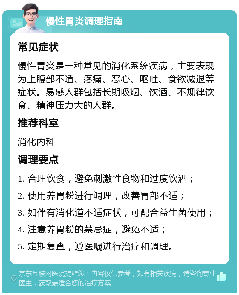 慢性胃炎调理指南 常见症状 慢性胃炎是一种常见的消化系统疾病，主要表现为上腹部不适、疼痛、恶心、呕吐、食欲减退等症状。易感人群包括长期吸烟、饮酒、不规律饮食、精神压力大的人群。 推荐科室 消化内科 调理要点 1. 合理饮食，避免刺激性食物和过度饮酒； 2. 使用养胃粉进行调理，改善胃部不适； 3. 如伴有消化道不适症状，可配合益生菌使用； 4. 注意养胃粉的禁忌症，避免不适； 5. 定期复查，遵医嘱进行治疗和调理。