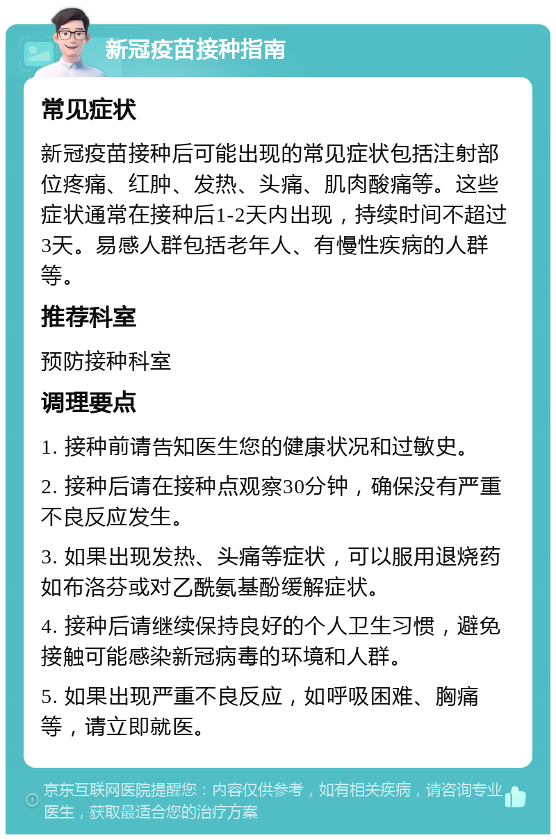 新冠疫苗接种指南 常见症状 新冠疫苗接种后可能出现的常见症状包括注射部位疼痛、红肿、发热、头痛、肌肉酸痛等。这些症状通常在接种后1-2天内出现，持续时间不超过3天。易感人群包括老年人、有慢性疾病的人群等。 推荐科室 预防接种科室 调理要点 1. 接种前请告知医生您的健康状况和过敏史。 2. 接种后请在接种点观察30分钟，确保没有严重不良反应发生。 3. 如果出现发热、头痛等症状，可以服用退烧药如布洛芬或对乙酰氨基酚缓解症状。 4. 接种后请继续保持良好的个人卫生习惯，避免接触可能感染新冠病毒的环境和人群。 5. 如果出现严重不良反应，如呼吸困难、胸痛等，请立即就医。