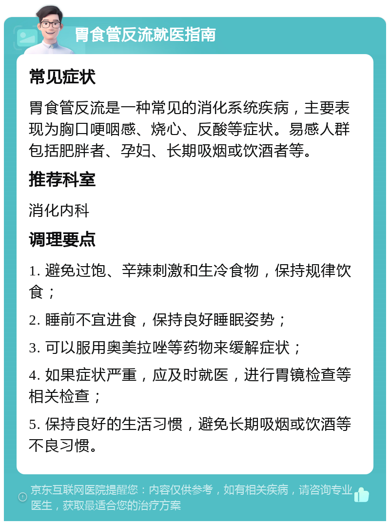 胃食管反流就医指南 常见症状 胃食管反流是一种常见的消化系统疾病，主要表现为胸口哽咽感、烧心、反酸等症状。易感人群包括肥胖者、孕妇、长期吸烟或饮酒者等。 推荐科室 消化内科 调理要点 1. 避免过饱、辛辣刺激和生冷食物，保持规律饮食； 2. 睡前不宜进食，保持良好睡眠姿势； 3. 可以服用奥美拉唑等药物来缓解症状； 4. 如果症状严重，应及时就医，进行胃镜检查等相关检查； 5. 保持良好的生活习惯，避免长期吸烟或饮酒等不良习惯。