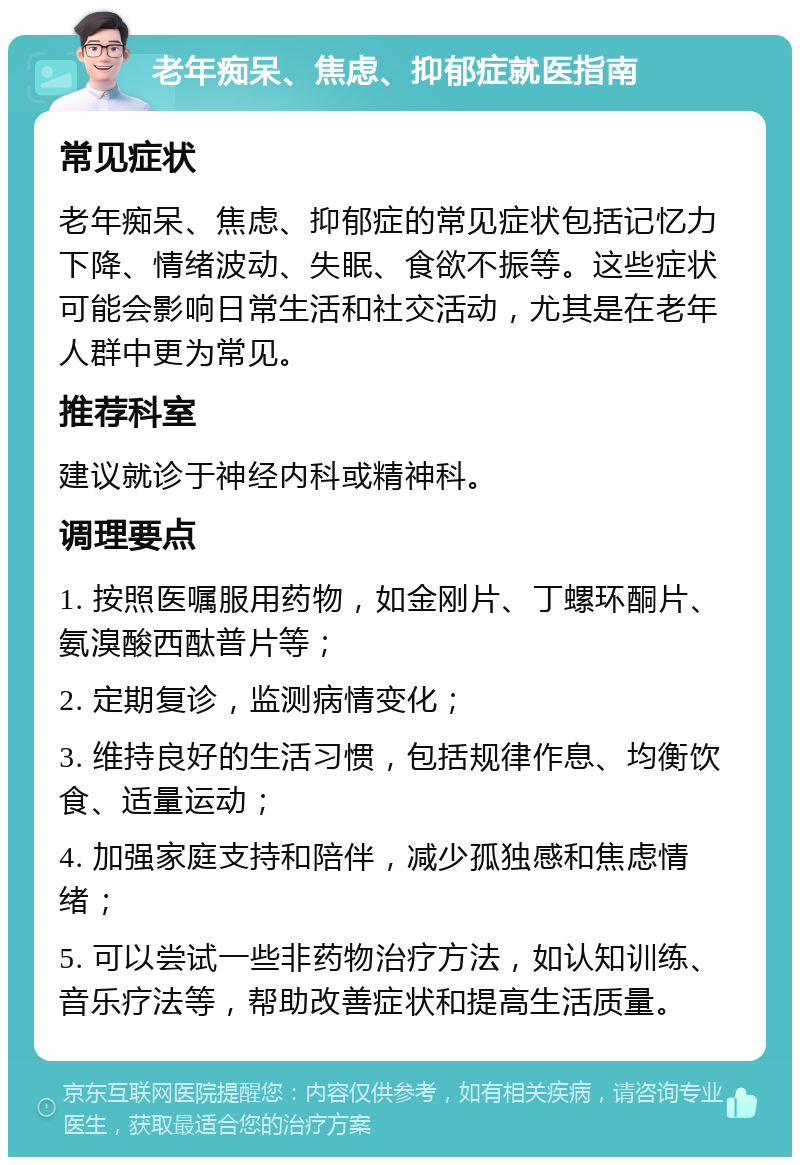 老年痴呆、焦虑、抑郁症就医指南 常见症状 老年痴呆、焦虑、抑郁症的常见症状包括记忆力下降、情绪波动、失眠、食欲不振等。这些症状可能会影响日常生活和社交活动，尤其是在老年人群中更为常见。 推荐科室 建议就诊于神经内科或精神科。 调理要点 1. 按照医嘱服用药物，如金刚片、丁螺环酮片、氨溴酸西酞普片等； 2. 定期复诊，监测病情变化； 3. 维持良好的生活习惯，包括规律作息、均衡饮食、适量运动； 4. 加强家庭支持和陪伴，减少孤独感和焦虑情绪； 5. 可以尝试一些非药物治疗方法，如认知训练、音乐疗法等，帮助改善症状和提高生活质量。