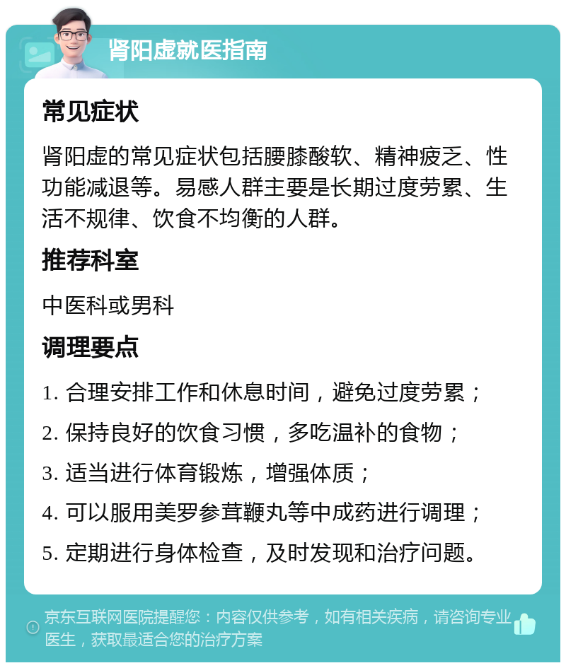 肾阳虚就医指南 常见症状 肾阳虚的常见症状包括腰膝酸软、精神疲乏、性功能减退等。易感人群主要是长期过度劳累、生活不规律、饮食不均衡的人群。 推荐科室 中医科或男科 调理要点 1. 合理安排工作和休息时间，避免过度劳累； 2. 保持良好的饮食习惯，多吃温补的食物； 3. 适当进行体育锻炼，增强体质； 4. 可以服用美罗参茸鞭丸等中成药进行调理； 5. 定期进行身体检查，及时发现和治疗问题。