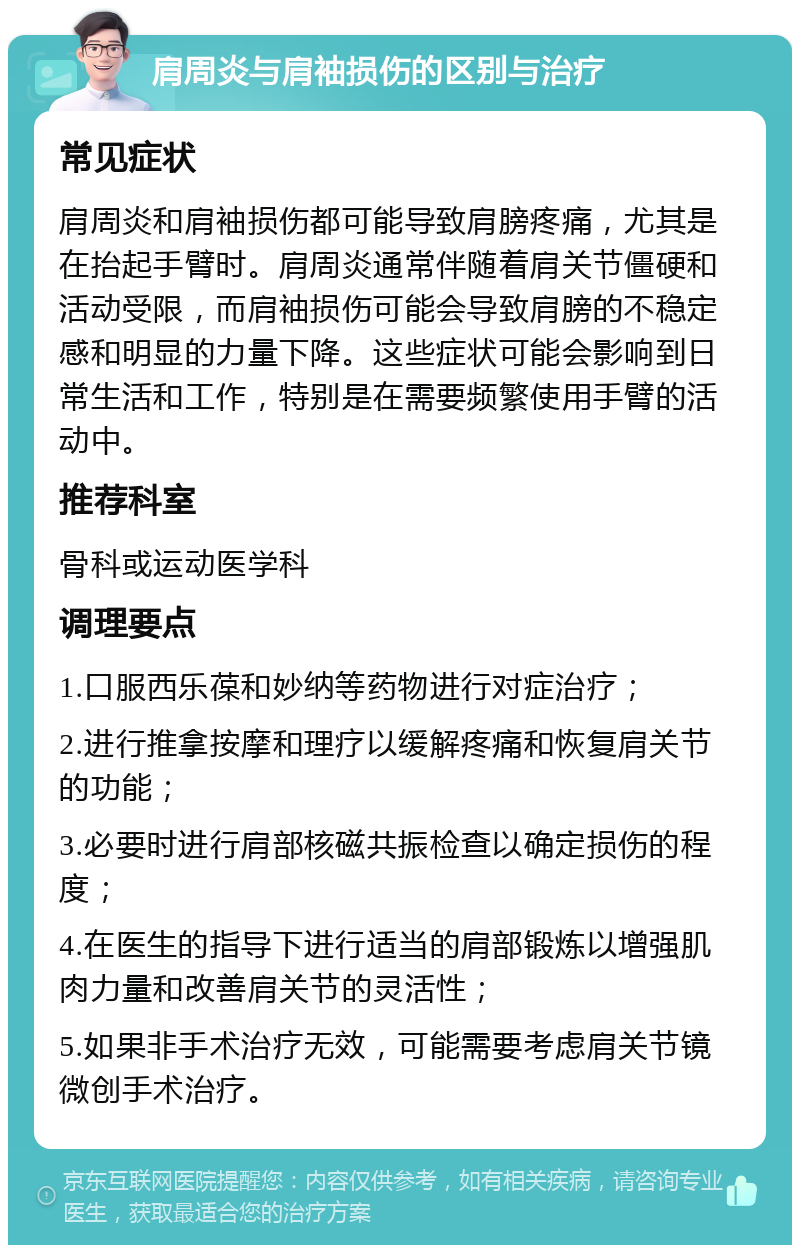 肩周炎与肩袖损伤的区别与治疗 常见症状 肩周炎和肩袖损伤都可能导致肩膀疼痛，尤其是在抬起手臂时。肩周炎通常伴随着肩关节僵硬和活动受限，而肩袖损伤可能会导致肩膀的不稳定感和明显的力量下降。这些症状可能会影响到日常生活和工作，特别是在需要频繁使用手臂的活动中。 推荐科室 骨科或运动医学科 调理要点 1.口服西乐葆和妙纳等药物进行对症治疗； 2.进行推拿按摩和理疗以缓解疼痛和恢复肩关节的功能； 3.必要时进行肩部核磁共振检查以确定损伤的程度； 4.在医生的指导下进行适当的肩部锻炼以增强肌肉力量和改善肩关节的灵活性； 5.如果非手术治疗无效，可能需要考虑肩关节镜微创手术治疗。