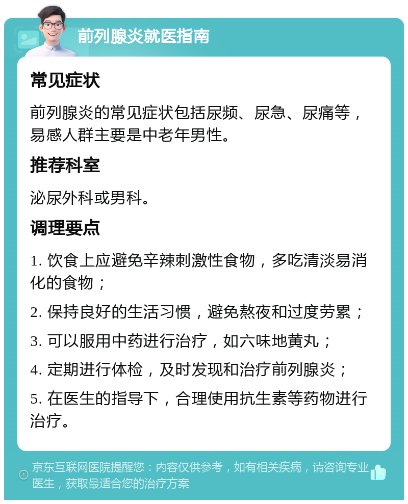 前列腺炎就医指南 常见症状 前列腺炎的常见症状包括尿频、尿急、尿痛等，易感人群主要是中老年男性。 推荐科室 泌尿外科或男科。 调理要点 1. 饮食上应避免辛辣刺激性食物，多吃清淡易消化的食物； 2. 保持良好的生活习惯，避免熬夜和过度劳累； 3. 可以服用中药进行治疗，如六味地黄丸； 4. 定期进行体检，及时发现和治疗前列腺炎； 5. 在医生的指导下，合理使用抗生素等药物进行治疗。