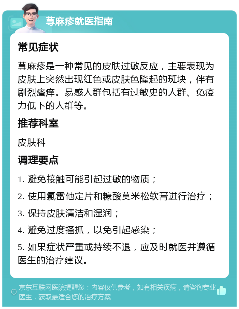 荨麻疹就医指南 常见症状 荨麻疹是一种常见的皮肤过敏反应，主要表现为皮肤上突然出现红色或皮肤色隆起的斑块，伴有剧烈瘙痒。易感人群包括有过敏史的人群、免疫力低下的人群等。 推荐科室 皮肤科 调理要点 1. 避免接触可能引起过敏的物质； 2. 使用氯雷他定片和糠酸莫米松软膏进行治疗； 3. 保持皮肤清洁和湿润； 4. 避免过度搔抓，以免引起感染； 5. 如果症状严重或持续不退，应及时就医并遵循医生的治疗建议。