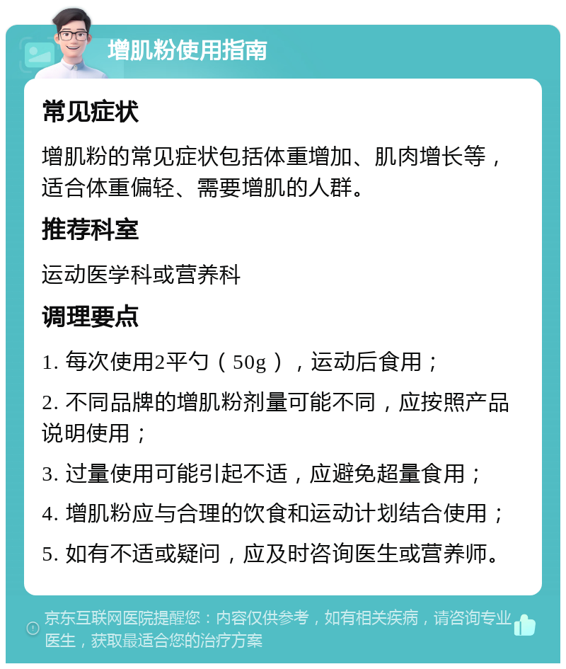 增肌粉使用指南 常见症状 增肌粉的常见症状包括体重增加、肌肉增长等，适合体重偏轻、需要增肌的人群。 推荐科室 运动医学科或营养科 调理要点 1. 每次使用2平勺（50g），运动后食用； 2. 不同品牌的增肌粉剂量可能不同，应按照产品说明使用； 3. 过量使用可能引起不适，应避免超量食用； 4. 增肌粉应与合理的饮食和运动计划结合使用； 5. 如有不适或疑问，应及时咨询医生或营养师。