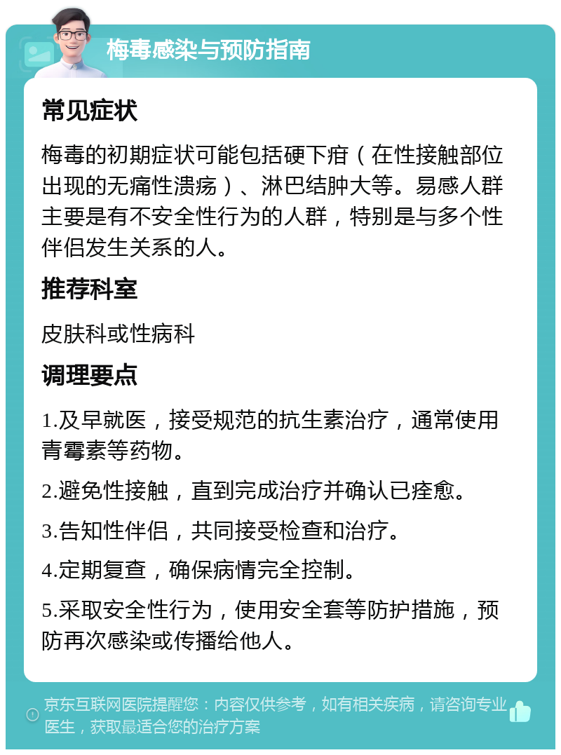 梅毒感染与预防指南 常见症状 梅毒的初期症状可能包括硬下疳（在性接触部位出现的无痛性溃疡）、淋巴结肿大等。易感人群主要是有不安全性行为的人群，特别是与多个性伴侣发生关系的人。 推荐科室 皮肤科或性病科 调理要点 1.及早就医，接受规范的抗生素治疗，通常使用青霉素等药物。 2.避免性接触，直到完成治疗并确认已痊愈。 3.告知性伴侣，共同接受检查和治疗。 4.定期复查，确保病情完全控制。 5.采取安全性行为，使用安全套等防护措施，预防再次感染或传播给他人。