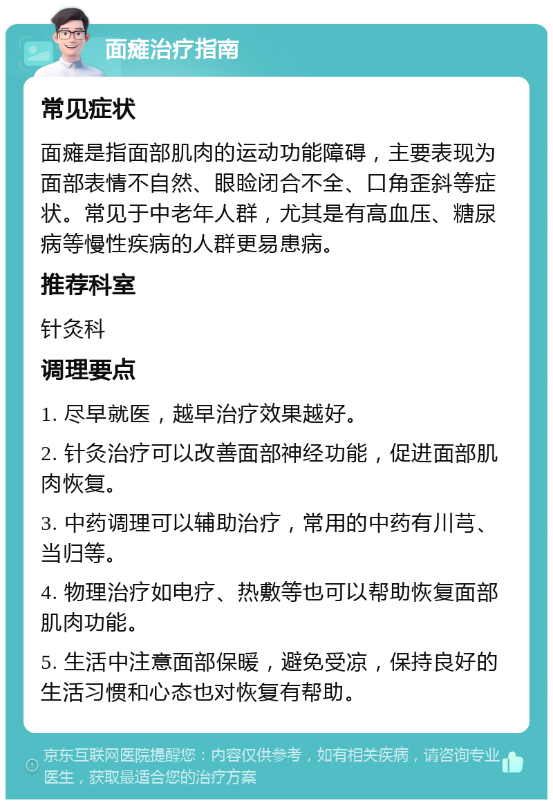 面瘫治疗指南 常见症状 面瘫是指面部肌肉的运动功能障碍，主要表现为面部表情不自然、眼睑闭合不全、口角歪斜等症状。常见于中老年人群，尤其是有高血压、糖尿病等慢性疾病的人群更易患病。 推荐科室 针灸科 调理要点 1. 尽早就医，越早治疗效果越好。 2. 针灸治疗可以改善面部神经功能，促进面部肌肉恢复。 3. 中药调理可以辅助治疗，常用的中药有川芎、当归等。 4. 物理治疗如电疗、热敷等也可以帮助恢复面部肌肉功能。 5. 生活中注意面部保暖，避免受凉，保持良好的生活习惯和心态也对恢复有帮助。