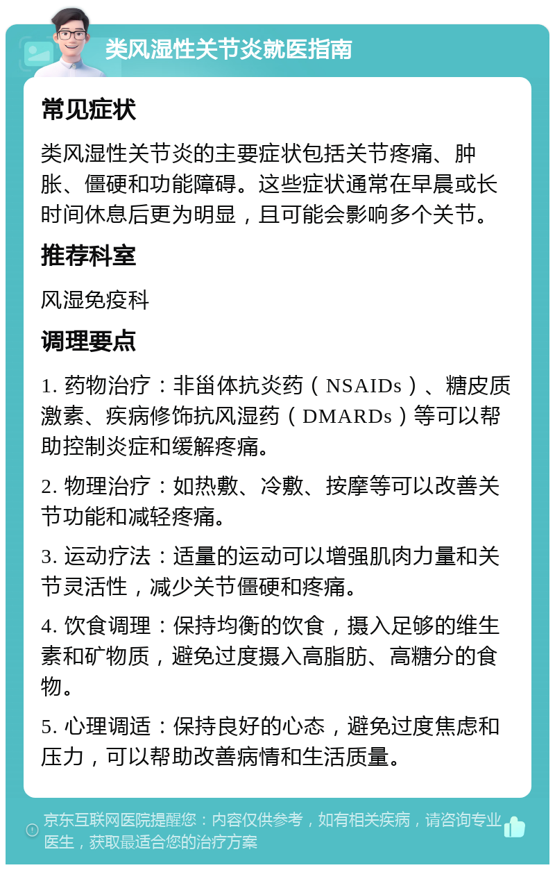 类风湿性关节炎就医指南 常见症状 类风湿性关节炎的主要症状包括关节疼痛、肿胀、僵硬和功能障碍。这些症状通常在早晨或长时间休息后更为明显，且可能会影响多个关节。 推荐科室 风湿免疫科 调理要点 1. 药物治疗：非甾体抗炎药（NSAIDs）、糖皮质激素、疾病修饰抗风湿药（DMARDs）等可以帮助控制炎症和缓解疼痛。 2. 物理治疗：如热敷、冷敷、按摩等可以改善关节功能和减轻疼痛。 3. 运动疗法：适量的运动可以增强肌肉力量和关节灵活性，减少关节僵硬和疼痛。 4. 饮食调理：保持均衡的饮食，摄入足够的维生素和矿物质，避免过度摄入高脂肪、高糖分的食物。 5. 心理调适：保持良好的心态，避免过度焦虑和压力，可以帮助改善病情和生活质量。