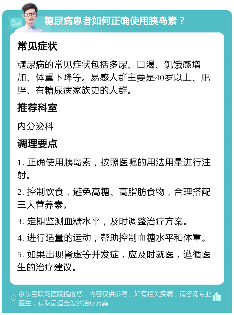 糖尿病患者如何正确使用胰岛素？ 常见症状 糖尿病的常见症状包括多尿、口渴、饥饿感增加、体重下降等。易感人群主要是40岁以上、肥胖、有糖尿病家族史的人群。 推荐科室 内分泌科 调理要点 1. 正确使用胰岛素，按照医嘱的用法用量进行注射。 2. 控制饮食，避免高糖、高脂肪食物，合理搭配三大营养素。 3. 定期监测血糖水平，及时调整治疗方案。 4. 进行适量的运动，帮助控制血糖水平和体重。 5. 如果出现肾虚等并发症，应及时就医，遵循医生的治疗建议。