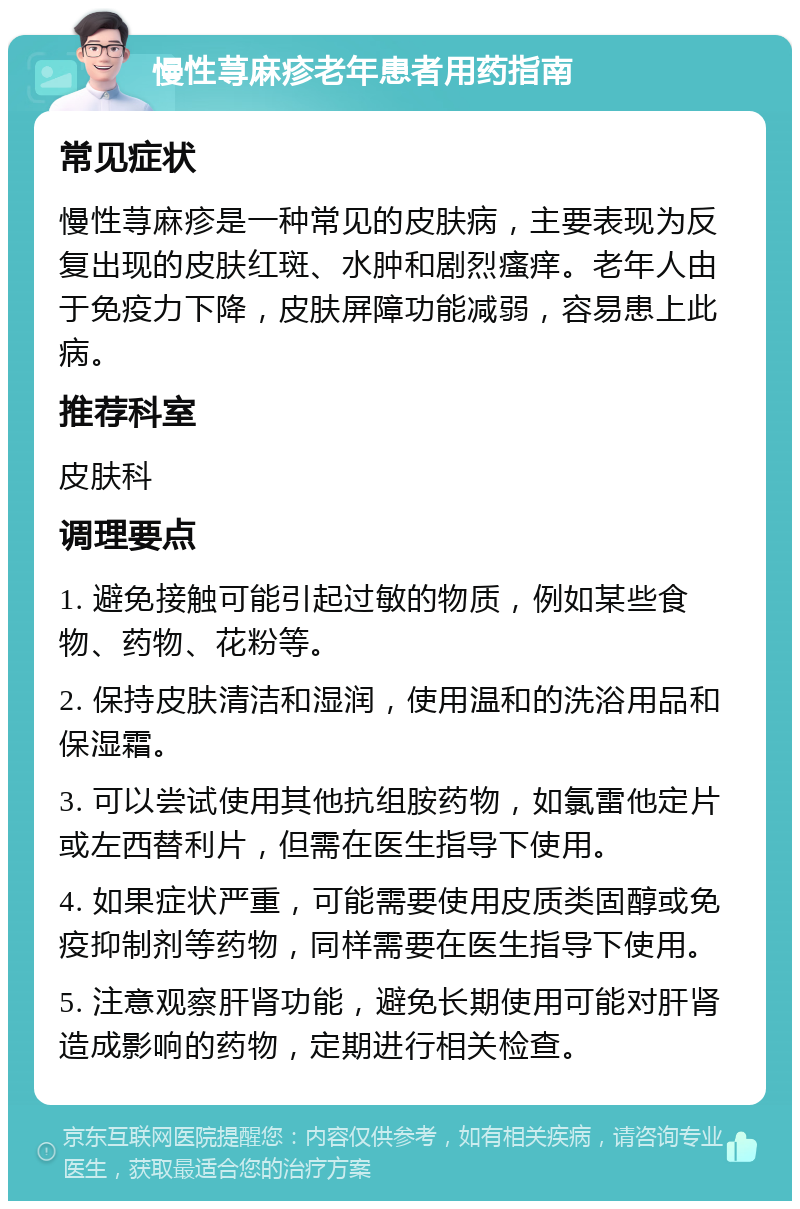 慢性荨麻疹老年患者用药指南 常见症状 慢性荨麻疹是一种常见的皮肤病，主要表现为反复出现的皮肤红斑、水肿和剧烈瘙痒。老年人由于免疫力下降，皮肤屏障功能减弱，容易患上此病。 推荐科室 皮肤科 调理要点 1. 避免接触可能引起过敏的物质，例如某些食物、药物、花粉等。 2. 保持皮肤清洁和湿润，使用温和的洗浴用品和保湿霜。 3. 可以尝试使用其他抗组胺药物，如氯雷他定片或左西替利片，但需在医生指导下使用。 4. 如果症状严重，可能需要使用皮质类固醇或免疫抑制剂等药物，同样需要在医生指导下使用。 5. 注意观察肝肾功能，避免长期使用可能对肝肾造成影响的药物，定期进行相关检查。