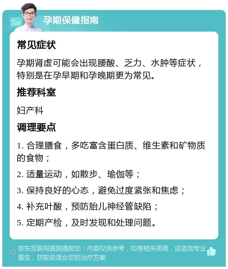 孕期保健指南 常见症状 孕期肾虚可能会出现腰酸、乏力、水肿等症状，特别是在孕早期和孕晚期更为常见。 推荐科室 妇产科 调理要点 1. 合理膳食，多吃富含蛋白质、维生素和矿物质的食物； 2. 适量运动，如散步、瑜伽等； 3. 保持良好的心态，避免过度紧张和焦虑； 4. 补充叶酸，预防胎儿神经管缺陷； 5. 定期产检，及时发现和处理问题。