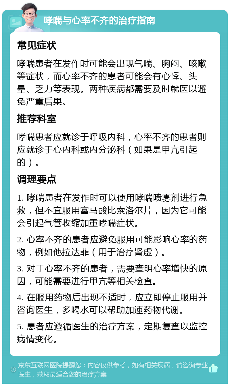 哮喘与心率不齐的治疗指南 常见症状 哮喘患者在发作时可能会出现气喘、胸闷、咳嗽等症状，而心率不齐的患者可能会有心悸、头晕、乏力等表现。两种疾病都需要及时就医以避免严重后果。 推荐科室 哮喘患者应就诊于呼吸内科，心率不齐的患者则应就诊于心内科或内分泌科（如果是甲亢引起的）。 调理要点 1. 哮喘患者在发作时可以使用哮喘喷雾剂进行急救，但不宜服用富马酸比索洛尔片，因为它可能会引起气管收缩加重哮喘症状。 2. 心率不齐的患者应避免服用可能影响心率的药物，例如他拉达菲（用于治疗肾虚）。 3. 对于心率不齐的患者，需要查明心率增快的原因，可能需要进行甲亢等相关检查。 4. 在服用药物后出现不适时，应立即停止服用并咨询医生，多喝水可以帮助加速药物代谢。 5. 患者应遵循医生的治疗方案，定期复查以监控病情变化。