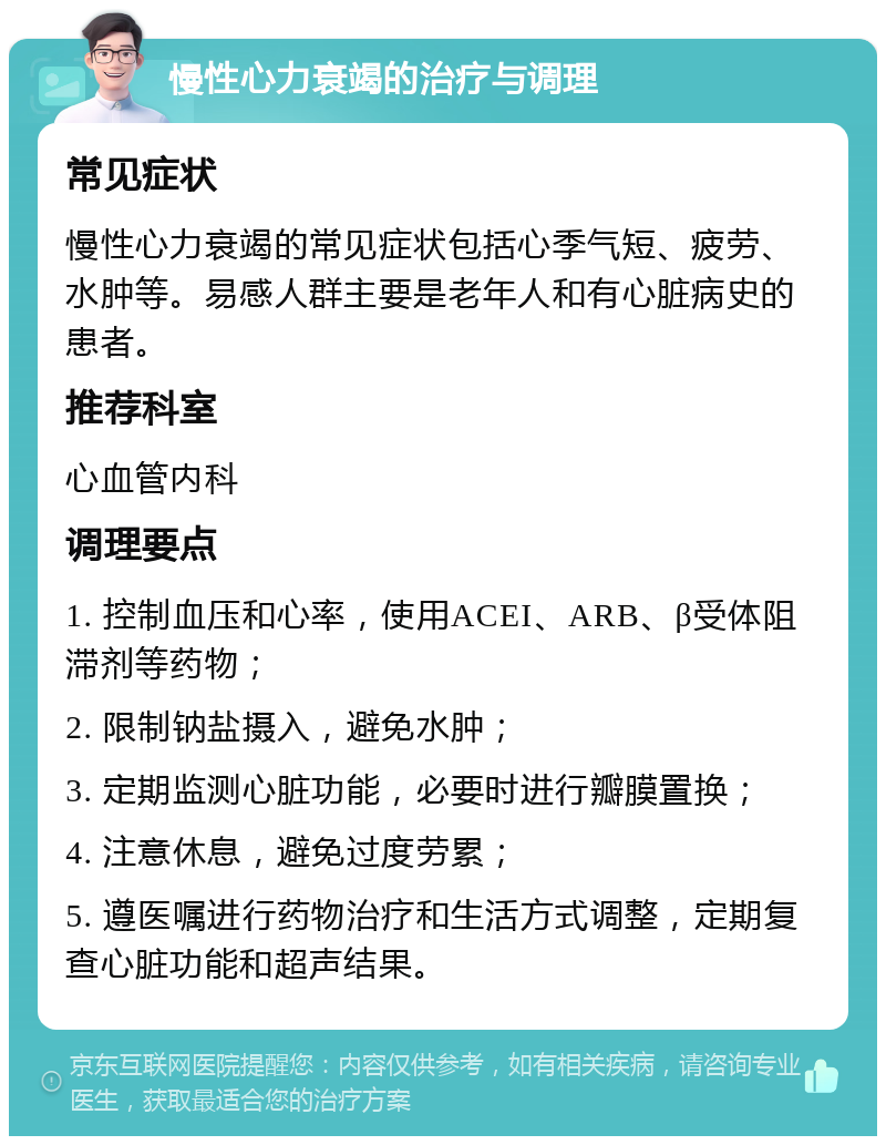 慢性心力衰竭的治疗与调理 常见症状 慢性心力衰竭的常见症状包括心季气短、疲劳、水肿等。易感人群主要是老年人和有心脏病史的患者。 推荐科室 心血管内科 调理要点 1. 控制血压和心率，使用ACEI、ARB、β受体阻滞剂等药物； 2. 限制钠盐摄入，避免水肿； 3. 定期监测心脏功能，必要时进行瓣膜置换； 4. 注意休息，避免过度劳累； 5. 遵医嘱进行药物治疗和生活方式调整，定期复查心脏功能和超声结果。