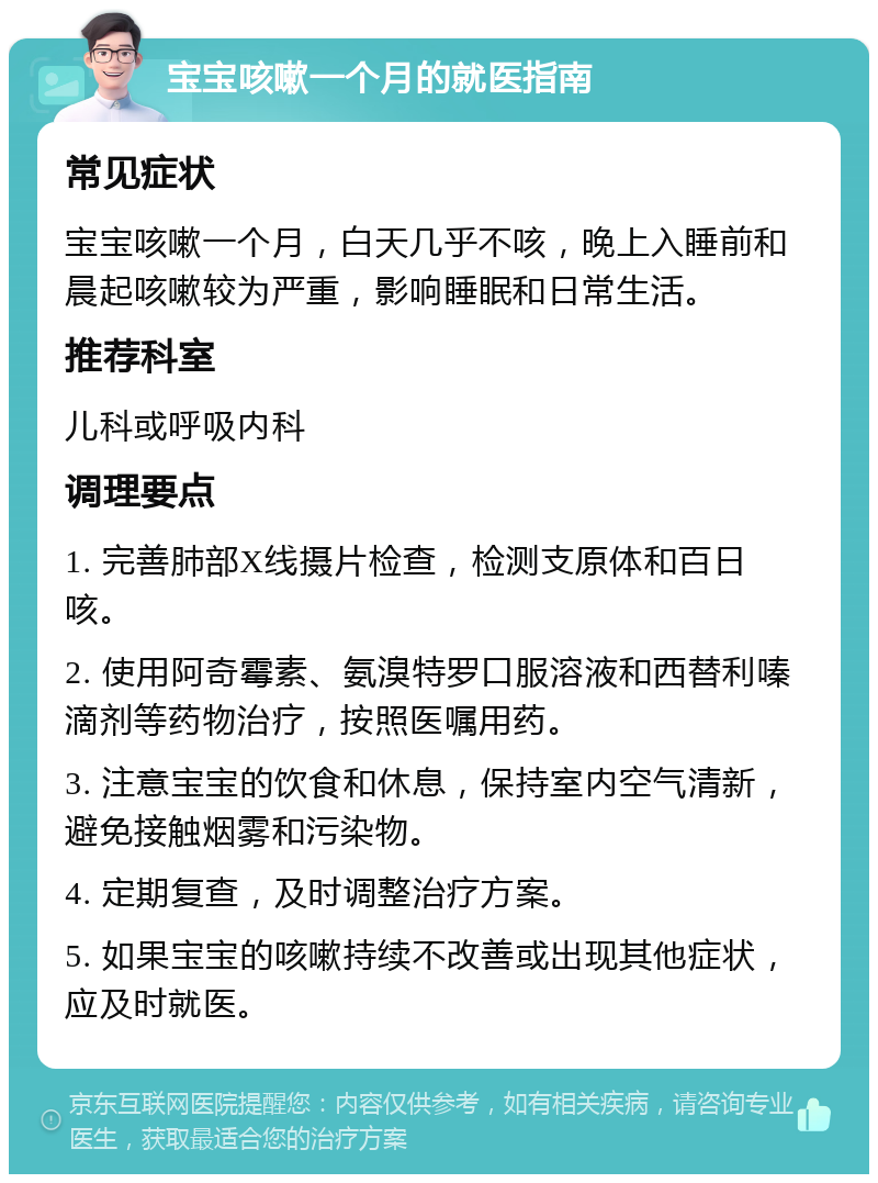 宝宝咳嗽一个月的就医指南 常见症状 宝宝咳嗽一个月，白天几乎不咳，晚上入睡前和晨起咳嗽较为严重，影响睡眠和日常生活。 推荐科室 儿科或呼吸内科 调理要点 1. 完善肺部X线摄片检查，检测支原体和百日咳。 2. 使用阿奇霉素、氨溴特罗口服溶液和西替利嗪滴剂等药物治疗，按照医嘱用药。 3. 注意宝宝的饮食和休息，保持室内空气清新，避免接触烟雾和污染物。 4. 定期复查，及时调整治疗方案。 5. 如果宝宝的咳嗽持续不改善或出现其他症状，应及时就医。