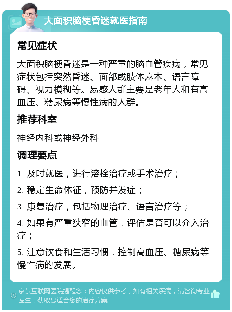 大面积脑梗昏迷就医指南 常见症状 大面积脑梗昏迷是一种严重的脑血管疾病，常见症状包括突然昏迷、面部或肢体麻木、语言障碍、视力模糊等。易感人群主要是老年人和有高血压、糖尿病等慢性病的人群。 推荐科室 神经内科或神经外科 调理要点 1. 及时就医，进行溶栓治疗或手术治疗； 2. 稳定生命体征，预防并发症； 3. 康复治疗，包括物理治疗、语言治疗等； 4. 如果有严重狭窄的血管，评估是否可以介入治疗； 5. 注意饮食和生活习惯，控制高血压、糖尿病等慢性病的发展。