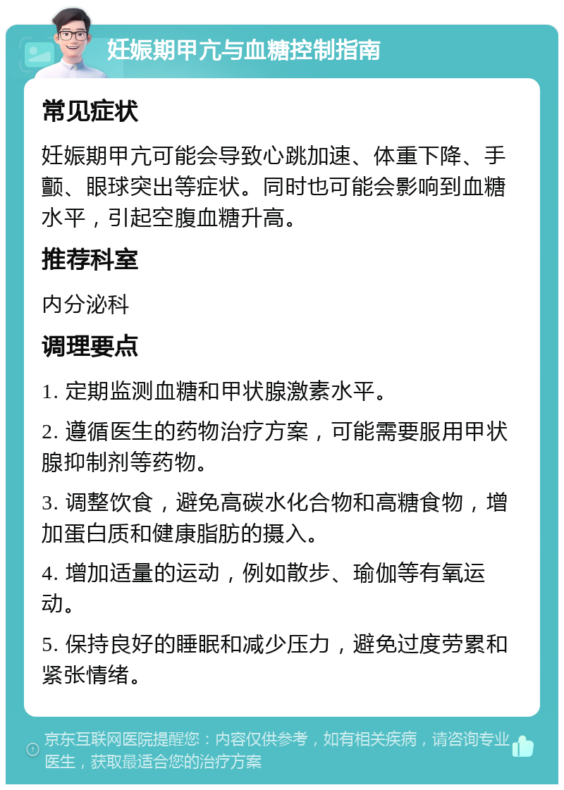 妊娠期甲亢与血糖控制指南 常见症状 妊娠期甲亢可能会导致心跳加速、体重下降、手颤、眼球突出等症状。同时也可能会影响到血糖水平，引起空腹血糖升高。 推荐科室 内分泌科 调理要点 1. 定期监测血糖和甲状腺激素水平。 2. 遵循医生的药物治疗方案，可能需要服用甲状腺抑制剂等药物。 3. 调整饮食，避免高碳水化合物和高糖食物，增加蛋白质和健康脂肪的摄入。 4. 增加适量的运动，例如散步、瑜伽等有氧运动。 5. 保持良好的睡眠和减少压力，避免过度劳累和紧张情绪。